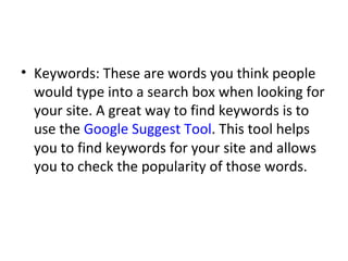Keywords: These are words you think people would type into a search box when looking for your site. A great way to find keywords is to use the  Google Suggest Tool . This tool helps you to find keywords for your site and allows you to check the popularity of those words. 