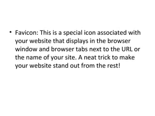 Favicon: This is a special icon associated with your website that displays in the browser window and browser tabs next to the URL or the name of your site. A neat trick to make your website stand out from the rest! 