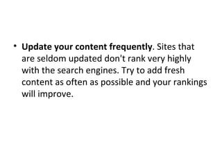 Update your content frequently . Sites that are seldom updated don't rank very highly with the search engines. Try to add fresh content as often as possible and your rankings will improve. 