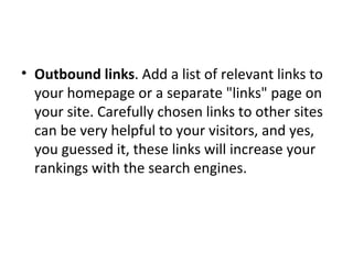 Outbound links . Add a list of relevant links to your homepage or a separate "links" page on your site. Carefully chosen links to other sites can be very helpful to your visitors, and yes, you guessed it, these links will increase your rankings with the search engines. 
