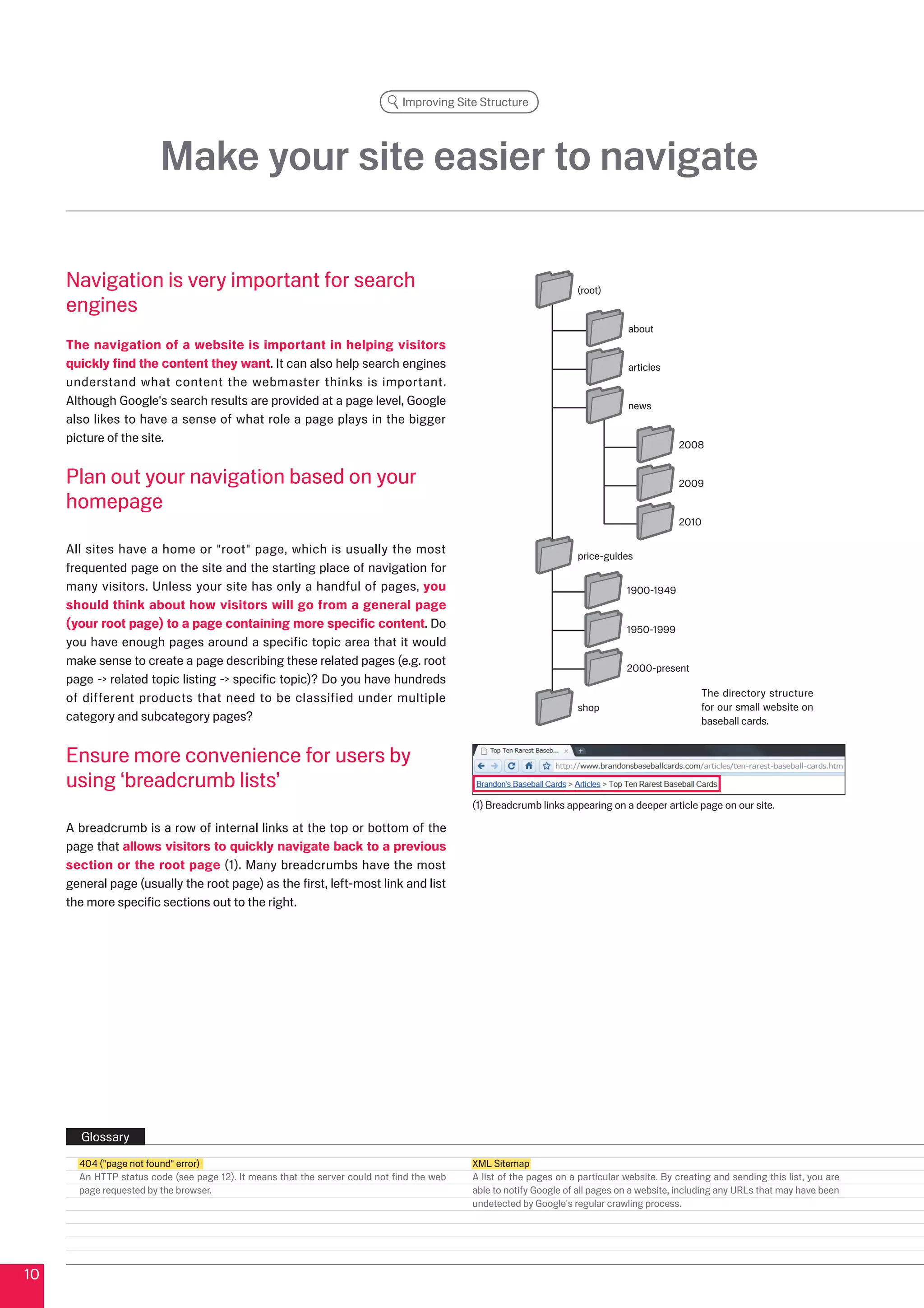 Improving Site Structure




                         Make your site easier to navigate

     Navigation is very important for search                                                                        (root)
     engines
                                                                                                                                about
     The navigation of a website is important in helping visitors
     quickly find the content they want. It can also help search engines                                                        articles
     understand what content the webmaster thinks is important.
     Although Google's search results are provided at a page level, Google                                                      news
     also likes to have a sense of what role a page plays in the bigger
     picture of the site.                                                                                                                   008


     Plan out your navigation based on your                                                                                                 009

     homepage
                                                                                                                                            010

     All sites have a home or root page, which is usually the most                                                price-guides
     frequented page on the site and the starting place of navigation for
     many visitors. Unless your site has only a handful of pages, you                                                           1900-1949
     should think about how visitors will go from a general page
     (your root page) to a page containing more specific content. Do                                                            1950-1999
     you have enough pages around a specific topic area that it would
     make sense to create a page describing these related pages (e.g. root
                                                                                                                                000-present
     page - related topic listing - specific topic)? Do you have hundreds
     of different products that need to be classified under multiple                                                                              The directory structure
                                                                                                                    shop                          for our small website on
     category and subcategory pages?                                                                                                              baseball cards.


     Ensure more convenience for users by
     using ‘breadcrumb lists’
                                                                                            (1) Breadcrumb links appearing on a deeper article page on our site.

     A breadcrumb is a row of internal links at the top or bottom of the
     page that allows visitors to quickly navigate back to a previous
     section or the root page (1). Many breadcrumbs have the most
     general page (usually the root page) as the first, left-most link and list
     the more specific sections out to the right.




       Glossary
       404 (page not found error)                                                         XML Sitemap
       An HTTP status code (see page 1). It means that the server could not find the web   A list of the pages on a particular website. By creating and sending this list, you are
       page requested by the browser.                                                       able to notify Google of all pages on a website, including any URLs that may have been
                                                                                            undetected by Google's regular crawling process.




10
 