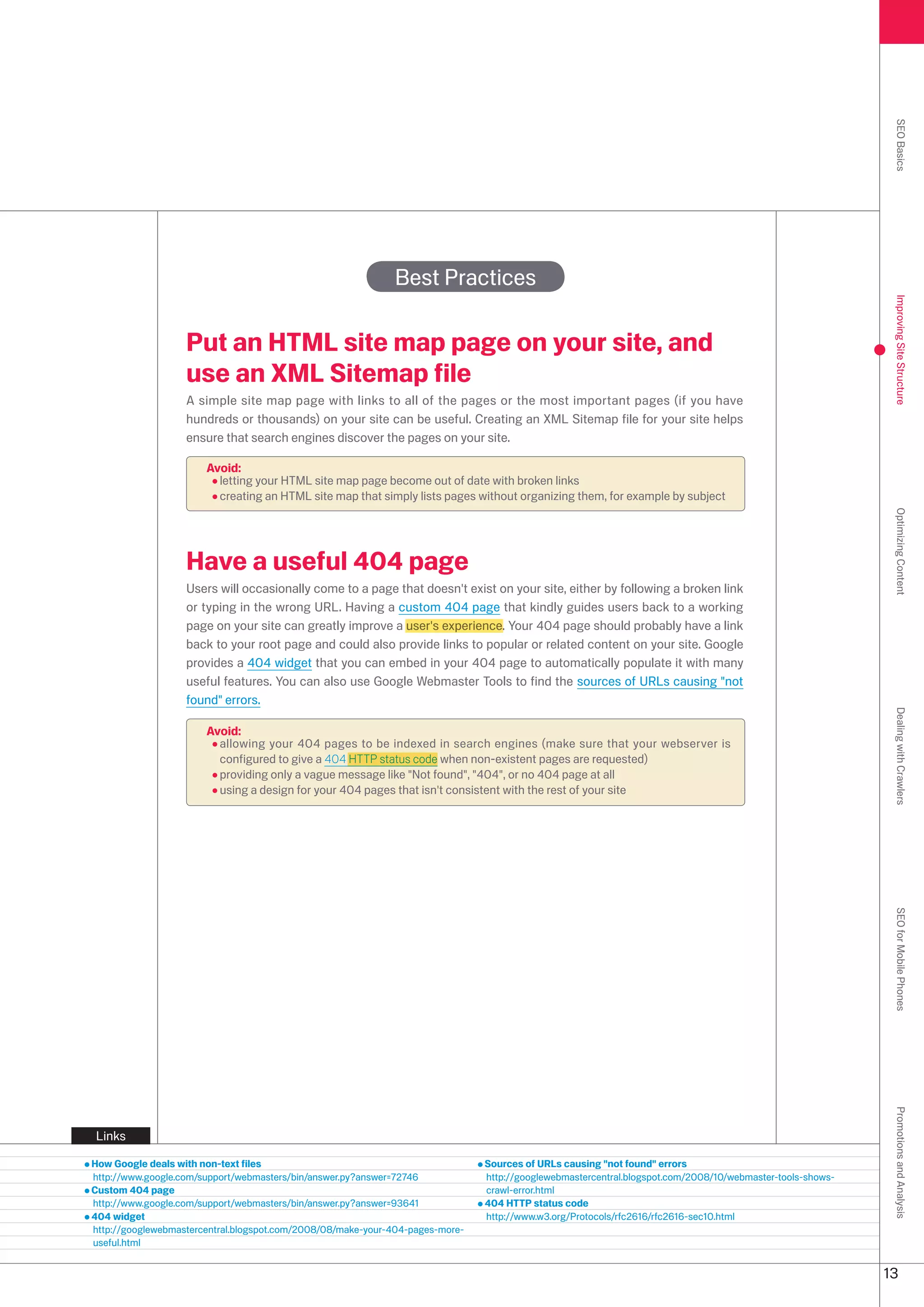 SEO Basics
                                                             Best Practices




                                                                                                                                                            Improving Site Structure
                   Put an HTML site map page on your site, and
                   use an XML Sitemap file
                   A simple site map page with links to all of the pages or the most important pages (if you have
                   hundreds or thousands) on your site can be useful. Creating an XML Sitemap file for your site helps
                   ensure that search engines discover the pages on your site.

                       Avoid:
                         letting your HTML site map page become out of date with broken links
                         creating an HTML site map that simply lists pages without organizing them, for example by subject




                                                                                                                                                            Optimizing Content
                   Have a useful 404 page
                   Users will occasionally come to a page that doesn't exist on your site, either by following a broken link
                   or typing in the wrong URL. Having a custom 404 page that kindly guides users back to a working
                   page on your site can greatly improve a user's experience. Your 404 page should probably have a link
                   back to your root page and could also provide links to popular or related content on your site. Google
                   provides a 404 widget that you can embed in your 404 page to automatically populate it with many
                   useful features. You can also use Google Webmaster Tools to find the sources of URLs causing not
                   found errors.




                                                                                                                                                            Dealing with Crawlers
                       Avoid:
                         allowing your 404 pages to be indexed in search engines (make sure that your webserver is
                         configured to give a 404 HTTP status code when non-existent pages are requested)
                         providing only a vague message like Not found, 404, or no 404 page at all
                         using a design for your 404 pages that isn't consistent with the rest of your site




                                                                                                                                                            SEO for Mobile Phones
                                                                                                                                                            Promotions and Analysis




Links

How Google deals with non-text files                                           Sources of URLs causing not found errors
http://www.google.com/support/webmasters/bin/answer.py?answer=7746            http://googlewebmastercentral.blogspot.com/008/10/webmaster-tools-shows-
Custom 404 page                                                                crawl-error.html
http://www.google.com/support/webmasters/bin/answer.py?answer=9641            404 HTTP status code
404 widget                                                                     http://www.w.org/Protocols/rfc616/rfc616-sec10.html
http://googlewebmastercentral.blogspot.com/008/08/make-your-404-pages-more-
useful.html


                                                                                                                                                           1
 