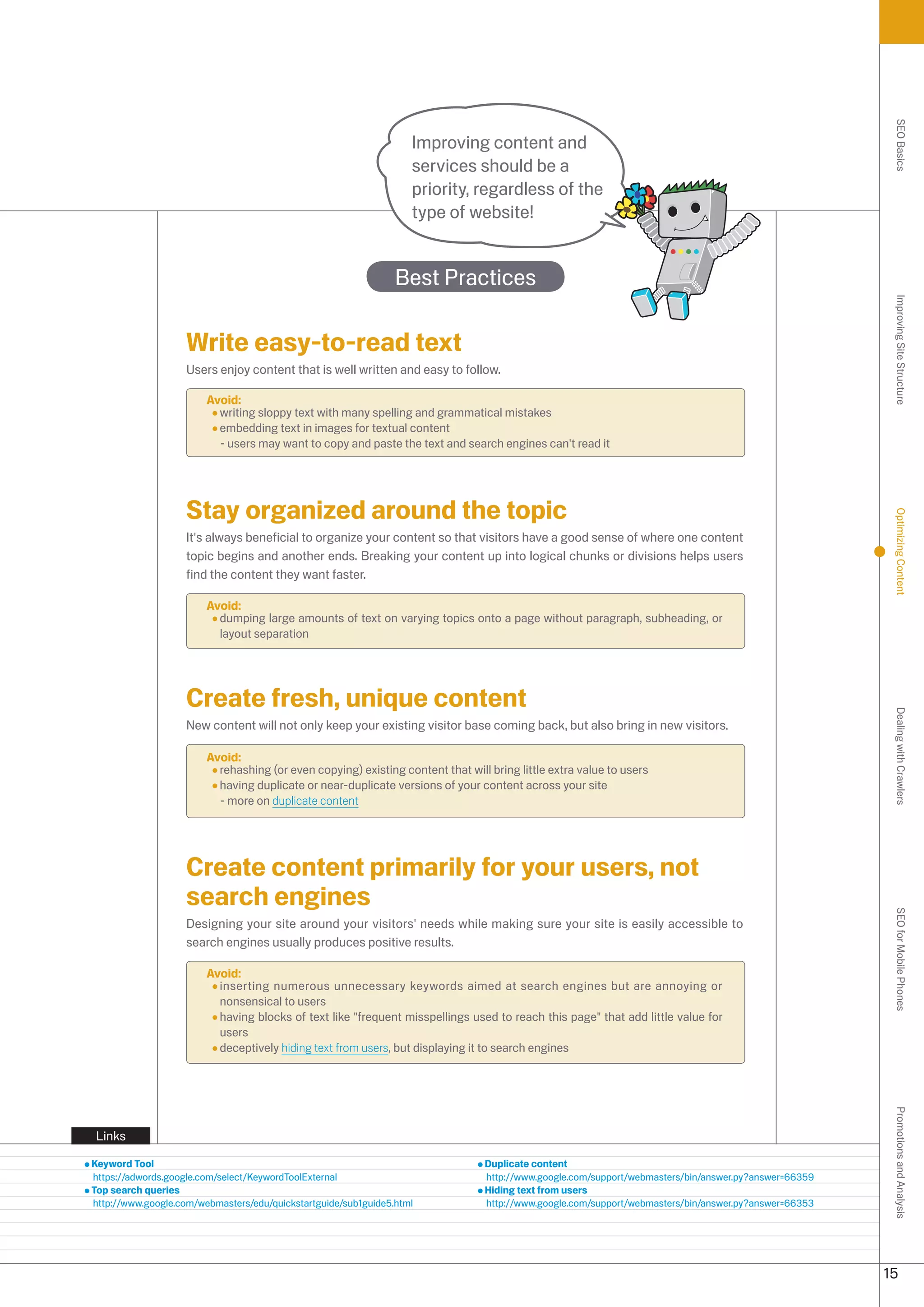 SEO Basics
                                                                   Improving content and
                                                                   services should be a
                                                                   priority, regardless of the
                                                                   type of website!


                                                                Best Practices




                                                                                                                                                       Improving Site Structure
                    Write easy-to-read text
                    Users enjoy content that is well written and easy to follow.

                        Avoid:
                          writing sloppy text with many spelling and grammatical mistakes
                          embedding text in images for textual content
                          - users may want to copy and paste the text and search engines can't read it




                    Stay organized around the topic




                                                                                                                                                       Optimizing Content
                    It's always beneficial to organize your content so that visitors have a good sense of where one content
                    topic begins and another ends. Breaking your content up into logical chunks or divisions helps users
                    find the content they want faster.

                        Avoid:
                          dumping large amounts of text on varying topics onto a page without paragraph, subheading, or
                          layout separation




                    Create fresh, unique content




                                                                                                                                                       Dealing with Crawlers
                    New content will not only keep your existing visitor base coming back, but also bring in new visitors.

                        Avoid:
                          rehashing (or even copying) existing content that will bring little extra value to users
                          having duplicate or near-duplicate versions of your content across your site
                          - more on duplicate content




                    Create content primarily for your users, not
                    search engines                                                                                                                     SEO for Mobile Phones

                    Designing your site around your visitors' needs while making sure your site is easily accessible to
                    search engines usually produces positive results.

                        Avoid:
                          inserting numerous unnecessary keywords aimed at search engines but are annoying or
                          nonsensical to users
                          having blocks of text like frequent misspellings used to reach this page that add little value for
                          users
                          deceptively hiding text from users, but displaying it to search engines
                                                                                                                                                       Promotions and Analysis




Links

Keyword Tool                                                                    Duplicate content
https://adwords.google.com/select/KeywordToolExternal                           http://www.google.com/support/webmasters/bin/answer.py?answer=6659
Top search queries                                                              Hiding text from users
http://www.google.com/webmasters/edu/quickstartguide/sub1guide5.html            http://www.google.com/support/webmasters/bin/answer.py?answer=665




                                                                                                                                                      15
 
