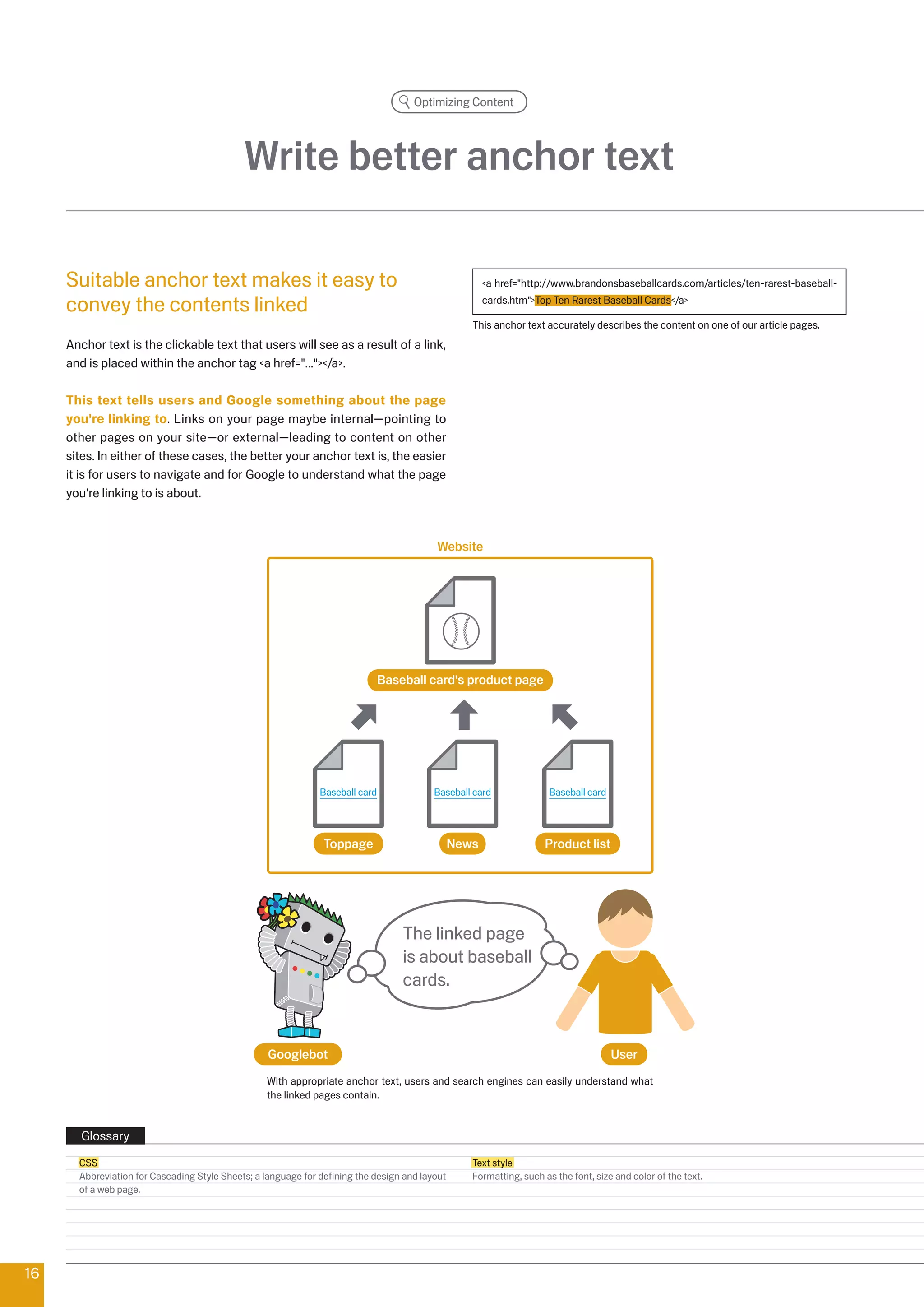 Optimizing Content




                                             Write better anchor text

     Suitable anchor text makes it easy to                                                             a href=http://www.brandonsbaseballcards.com/articles/ten-rarest-baseball-

     convey the contents linked                                                                        cards.htmTop Ten Rarest Baseball Cards/a

                                                                                                   This anchor text accurately describes the content on one of our article pages.
     Anchor text is the clickable text that users will see as a result of a link,
     and is placed within the anchor tag a href=.../a.

     This text tells users and Google something about the page
     you're linking to. Links on your page maybe internal—pointing to
     other pages on your site—or external—leading to content on other
     sites. In either of these cases, the better your anchor text is, the easier
     it is for users to navigate and for Google to understand what the page
     you're linking to is about.



                                                                                          Website




                                                                               Baseball card's product page




                                                               Baseball card              Baseball card               Baseball card




                                                                Toppage                         News                Product list




                                                                                   The linked page
                                                                                   is about baseball
                                                                                   cards.


                                                   Googlebot                                                                          User
                                                   With appropriate anchor text, users and search engines can easily understand what
                                                   the linked pages contain.


        Glossary
       CSS                                                                                         Text style
       Abbreviation for Cascading Style Sheets; a language for defining the design and layout      Formatting, such as the font, size and color of the text.
       of a web page.




16
 