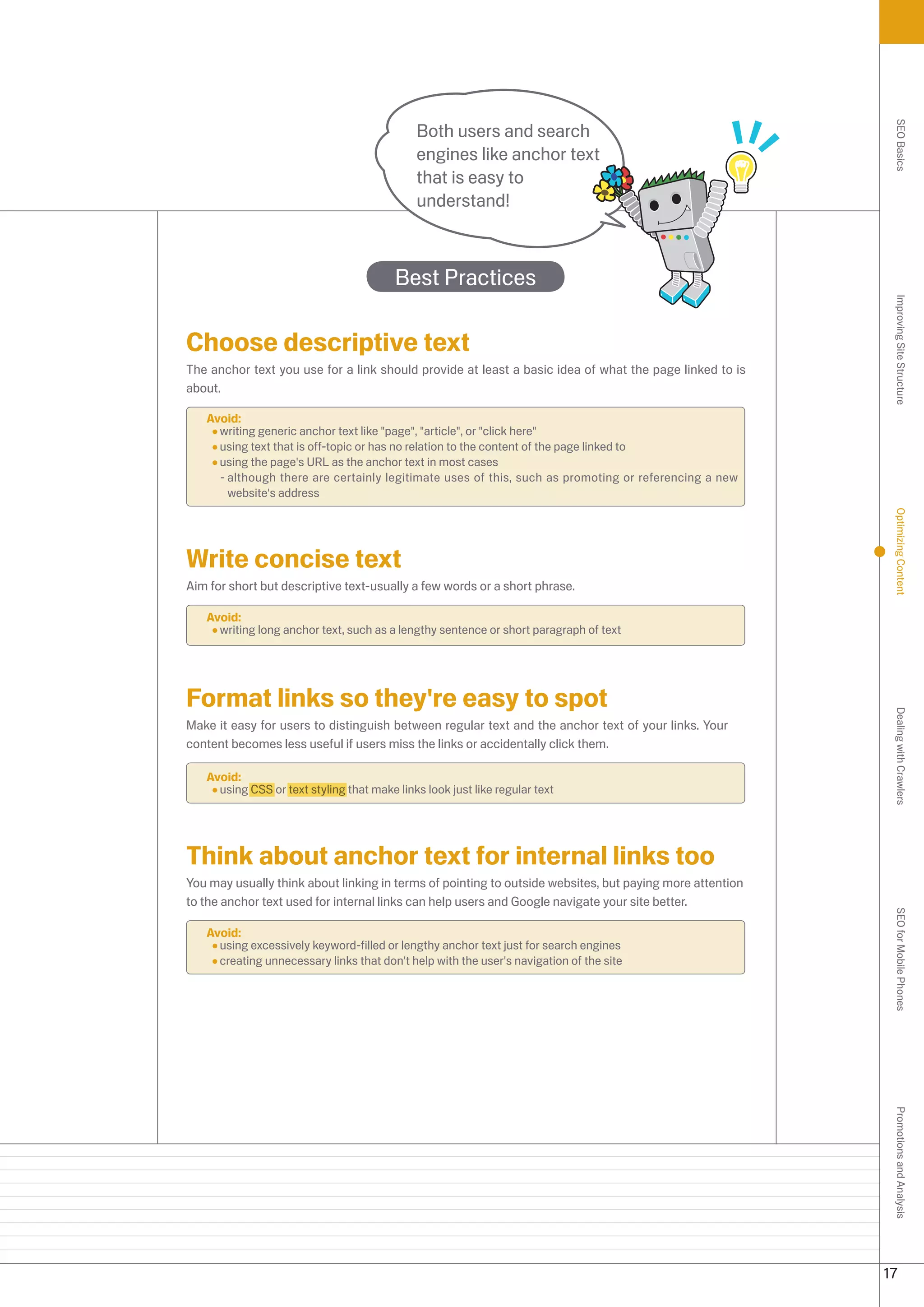 Both users and search




                                                                                                           SEO Basics
                                             engines like anchor text
                                             that is easy to
                                             understand!



                                         Best Practices




                                                                                                           Improving Site Structure
Choose descriptive text
The anchor text you use for a link should provide at least a basic idea of what the page linked to is
about.

   Avoid:
     writing generic anchor text like page, article, or click here
     using text that is off-topic or has no relation to the content of the page linked to
     using the page's URL as the anchor text in most cases
     - although there are certainly legitimate uses of this, such as promoting or referencing a new
       website's address




                                                                                                           Optimizing Content
Write concise text
Aim for short but descriptive text-usually a few words or a short phrase.

   Avoid:
     writing long anchor text, such as a lengthy sentence or short paragraph of text




Format links so they're easy to spot




                                                                                                           Dealing with Crawlers
Make it easy for users to distinguish between regular text and the anchor text of your links. Your
content becomes less useful if users miss the links or accidentally click them.

   Avoid:
     using CSS or text styling that make links look just like regular text




Think about anchor text for internal links too
You may usually think about linking in terms of pointing to outside websites, but paying more attention
to the anchor text used for internal links can help users and Google navigate your site better.
                                                                                                           SEO for Mobile Phones


   Avoid:
     using excessively keyword-filled or lengthy anchor text just for search engines
     creating unnecessary links that don't help with the user's navigation of the site
                                                                                                           Promotions and Analysis




                                                                                                          17
 