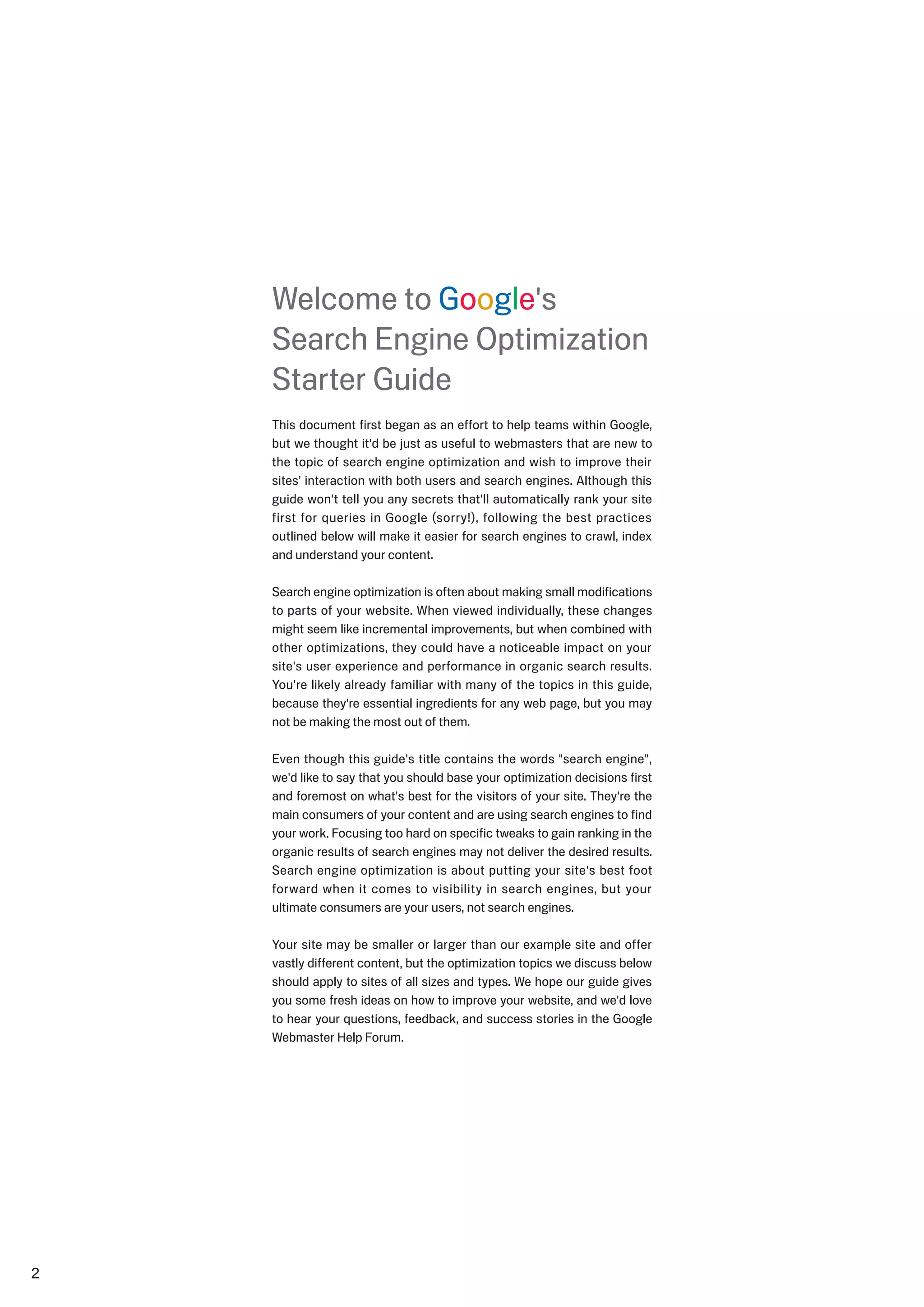 Welcome to Google's
    Search Engine Optimization
    Starter Guide
    This document first began as an effort to help teams within Google,
    but we thought it'd be just as useful to webmasters that are new to
    the topic of search engine optimization and wish to improve their
    sites' interaction with both users and search engines. Although this
    guide won't tell you any secrets that'll automatically rank your site
    first for queries in Google (sorry!), following the best practices
    outlined below will make it easier for search engines to crawl, index
    and understand your content.

    Search engine optimization is often about making small modifications
    to parts of your website. When viewed individually, these changes
    might seem like incremental improvements, but when combined with
    other optimizations, they could have a noticeable impact on your
    site's user experience and performance in organic search results.
    You're likely already familiar with many of the topics in this guide,
    because they're essential ingredients for any web page, but you may
    not be making the most out of them.

    Even though this guide's title contains the words "search engine",
    we'd like to say that you should base your optimization decisions first
    and foremost on what's best for the visitors of your site. They're the
    main consumers of your content and are using search engines to find
    your work. Focusing too hard on specific tweaks to gain ranking in the
    organic results of search engines may not deliver the desired results.
    Search engine optimization is about putting your site's best foot
    forward when it comes to visibility in search engines, but your
    ultimate consumers are your users, not search engines.

    Your site may be smaller or larger than our example site and offer
    vastly different content, but the optimization topics we discuss below
    should apply to sites of all sizes and types. We hope our guide gives
    you some fresh ideas on how to improve your website, and we'd love
    to hear your questions, feedback, and success stories in the Google
    Webmaster Help Forum.





 