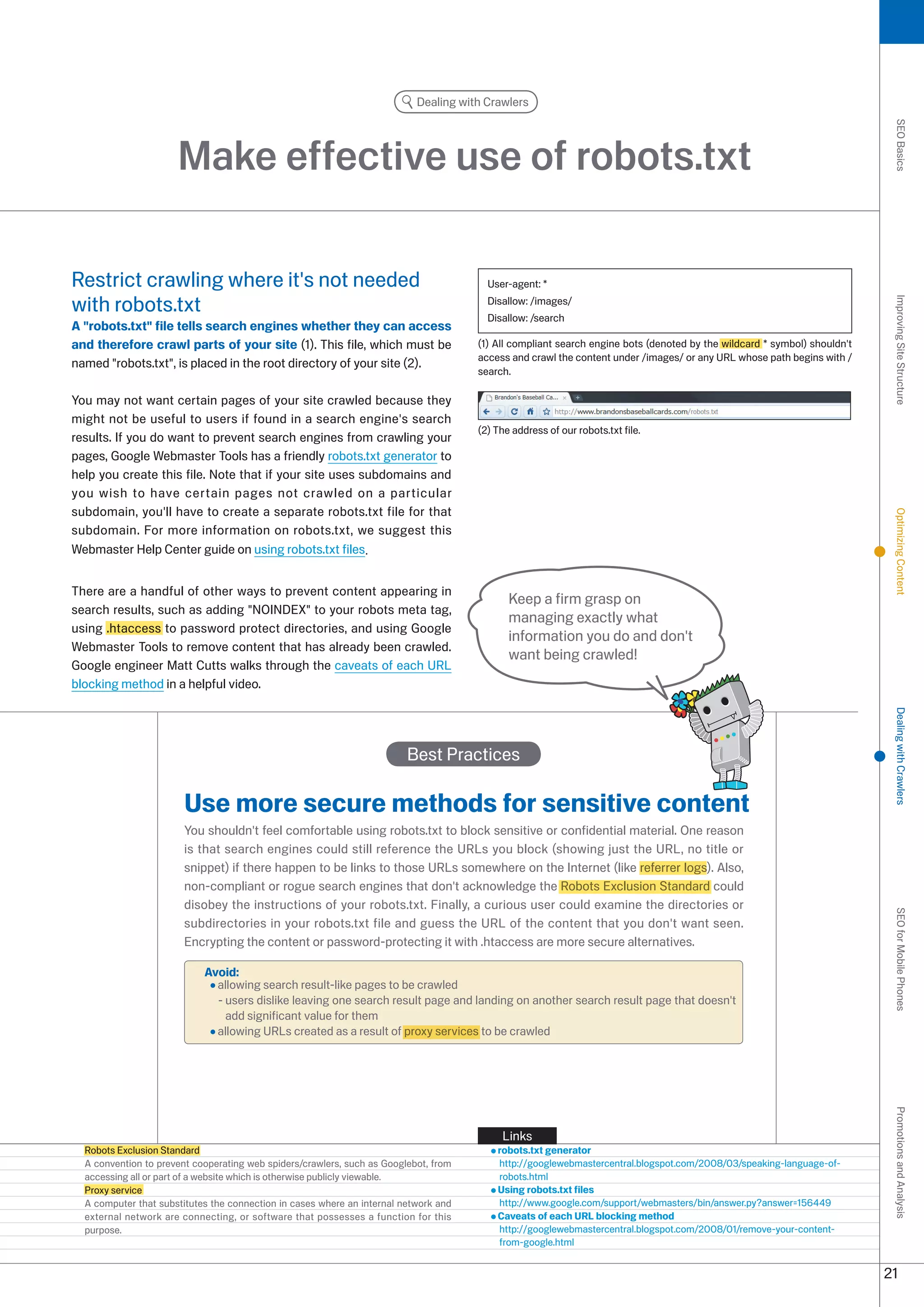 Dealing with Crawlers




                                                                                                                                                                           SEO Basics
                      Make effective use of robots.txt

Restrict crawling where it's not needed                                                 User-agent: *

with robots.txt                                                                         Disallow: /images/




                                                                                                                                                                           Improving Site Structure
                                                                                        Disallow: /search
A robots.txt file tells search engines whether they can access
and therefore crawl parts of your site (1). This file, which must be                  (1) All compliant search engine bots (denoted by the wildcard * symbol) shouldn't
                                                                                      access and crawl the content under /images/ or any URL whose path begins with /
named robots.txt, is placed in the root directory of your site ().
                                                                                      search.

You may not want certain pages of your site crawled because they
might not be useful to users if found in a search engine's search
                                                                                      () The address of our robots.txt file.
results. If you do want to prevent search engines from crawling your
pages, Google Webmaster Tools has a friendly robots.txt generator to
help you create this file. Note that if your site uses subdomains and
you wish to have certain pages not crawled on a particular
subdomain, you'll have to create a separate robots.txt file for that




                                                                                                                                                                           Optimizing Content
subdomain. For more information on robots.txt, we suggest this
Webmaster Help Center guide on using robots.txt files.


There are a handful of other ways to prevent content appearing in
                                                                                             Keep a firm grasp on
search results, such as adding NOINDEX to your robots meta tag,
                                                                                             managing exactly what
using .htaccess to password protect directories, and using Google
                                                                                             information you do and don't
Webmaster Tools to remove content that has already been crawled.
                                                                                             want being crawled!
Google engineer Matt Cutts walks through the caveats of each URL
blocking method in a helpful video.




                                                                                                                                                                           Dealing with Crawlers
                                                                         Best Practices

                       Use more secure methods for sensitive content
                       You shouldn't feel comfortable using robots.txt to block sensitive or confidential material. One reason
                       is that search engines could still reference the URLs you block (showing just the URL, no title or
                       snippet) if there happen to be links to those URLs somewhere on the Internet (like referrer logs). Also,
                       non-compliant or rogue search engines that don't acknowledge the Robots Exclusion Standard could
                       disobey the instructions of your robots.txt. Finally, a curious user could examine the directories or
                                                                                                                                                                           SEO for Mobile Phones

                       subdirectories in your robots.txt file and guess the URL of the content that you don't want seen.
                       Encrypting the content or password-protecting it with .htaccess are more secure alternatives.

                            Avoid:
                              allowing search result-like pages to be crawled
                              - users dislike leaving one search result page and landing on another search result page that doesn't
                                add significant value for them
                              allowing URLs created as a result of proxy services to be crawled
                                                                                                                                                                           Promotions and Analysis




                                                                                           Links
  Robots Exclusion Standard                                                               robots.txt generator
  A convention to prevent cooperating web spiders/crawlers, such as Googlebot, from       http://googlewebmastercentral.blogspot.com/008/0/speaking-language-of-
  accessing all or part of a website which is otherwise publicly viewable.                robots.html
  Proxy service                                                                           Using robots.txt files
  A computer that substitutes the connection in cases where an internal network and       http://www.google.com/support/webmasters/bin/answer.py?answer=156449
  external network are connecting, or software that possesses a function for this         Caveats of each URL blocking method
  purpose.                                                                                http://googlewebmastercentral.blogspot.com/008/01/remove-your-content-
                                                                                          from-google.html


                                                                                                                                                                          1
 