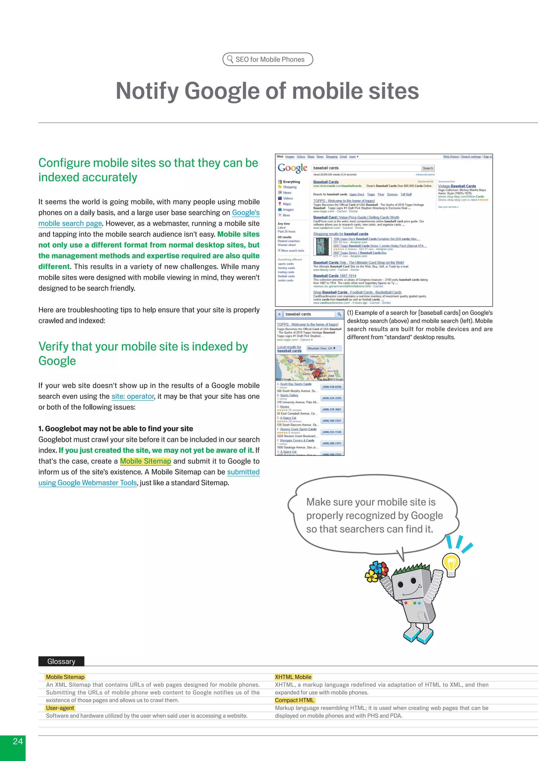 SEO for Mobile Phones




                                 Notify Google of mobile sites

     Configure mobile sites so that they can be
     indexed accurately
     It seems the world is going mobile, with many people using mobile
     phones on a daily basis, and a large user base searching on Google’s
     mobile search page. However, as a webmaster, running a mobile site
     and tapping into the mobile search audience isn't easy. Mobile sites
     not only use a different format from normal desktop sites, but
     the management methods and expertise required are also quite
     different. This results in a variety of new challenges. While many
     mobile sites were designed with mobile viewing in mind, they weren’t
     designed to be search friendly.

     Here are troubleshooting tips to help ensure that your site is properly                                         (1) Example of a search for [baseball cards] on Google’s
     crawled and indexed:                                                                                            desktop search (above) and mobile search (left). Mobile
                                                                                                                     search results are built for mobile devices and are
                                                                                                                     different from standard desktop results.
     Verify that your mobile site is indexed by
     Google
     If your web site doesn't show up in the results of a Google mobile
     search even using the site: operator, it may be that your site has one
     or both of the following issues:

     1. Googlebot may not be able to find your site
     Googlebot must crawl your site before it can be included in our search
     index. If you just created the site, we may not yet be aware of it. If
     that's the case, create a Mobile Sitemap and submit it to Google to
     inform us of the site’s existence. A Mobile Sitemap can be submitted
     using Google Webmaster Tools, just like a standard Sitemap.

                                                                                                      Make sure your mobile site is
                                                                                                      properly recognized by Google
                                                                                                      so that searchers can find it.




       Glossary
       Mobile Sitemap                                                                      XHTML Mobile
       An XML Sitemap that contains URLs of web pages designed for mobile phones.          XHTML, a markup language redefined via adaptation of HTML to XML, and then
       Submitting the URLs of mobile phone web content to Google notifies us of the        expanded for use with mobile phones.
       existence of those pages and allows us to crawl them.                               Compact HTML
       User-agent                                                                          Markup language resembling HTML; it is used when creating web pages that can be
       Software and hardware utilized by the user when said user is accessing a website.   displayed on mobile phones and with PHS and PDA.



4
 
