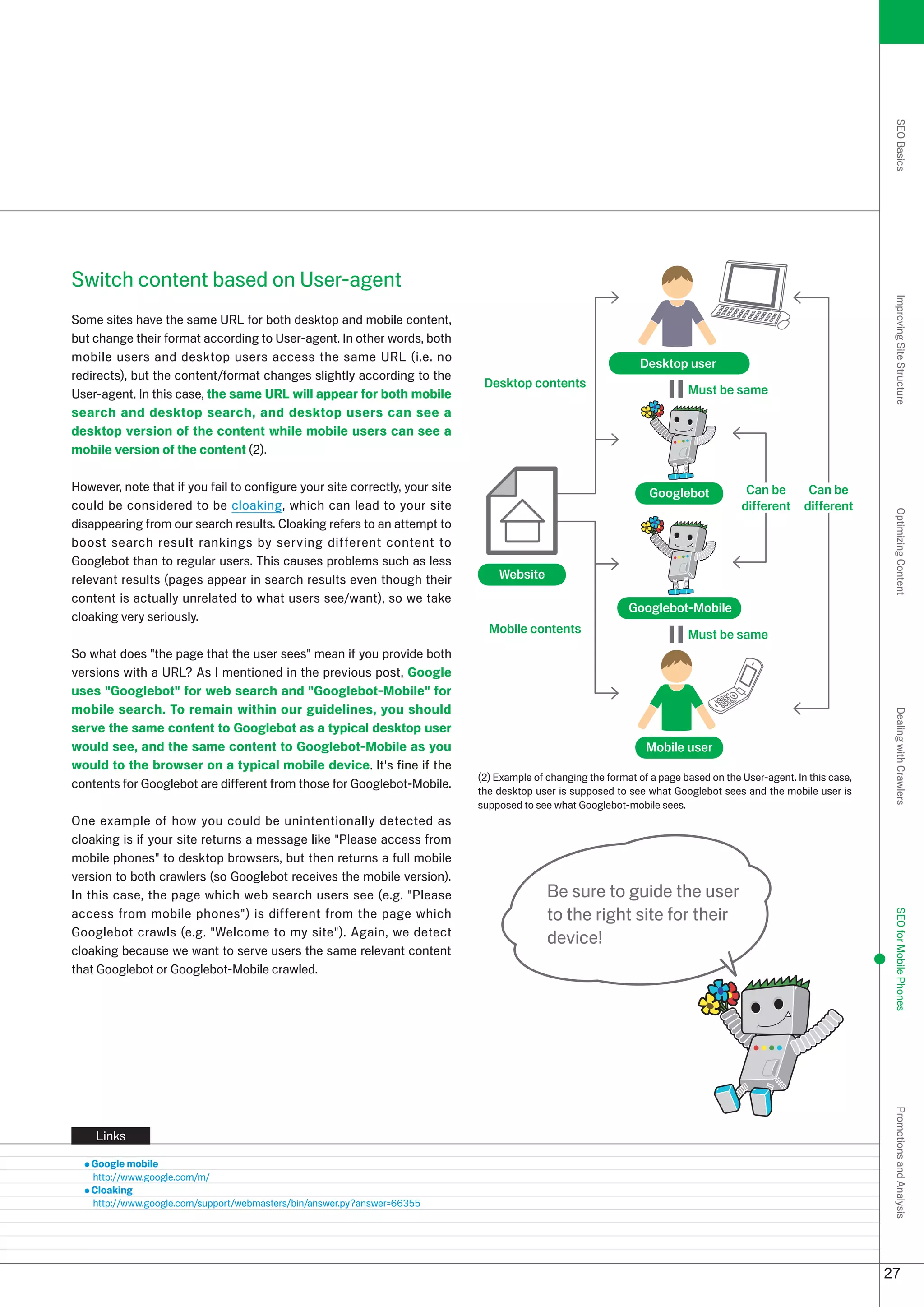 SEO Basics
Switch content based on User-agent




                                                                                                                                                                    Improving Site Structure
Some sites have the same URL for both desktop and mobile content,
but change their format according to User-agent. In other words, both
mobile users and desktop users access the same URL (i.e. no
                                                                                                                Desktop user
redirects), but the content/format changes slightly according to the
                                                                              Desktop contents
User-agent. In this case, the same URL will appear for both mobile                                                         Must be same
search and desktop search, and desktop users can see a
desktop version of the content while mobile users can see a
mobile version of the content ().

However, note that if you fail to configure your site correctly, your site                                         Googlebot            Can be        Can be
could be considered to be cloaking, which can lead to your site                                                                        different     different




                                                                                                                                                                    Optimizing Content
disappearing from our search results. Cloaking refers to an attempt to
boost search result rankings by serving different content to
Googlebot than to regular users. This causes problems such as less
relevant results (pages appear in search results even though their               Website
content is actually unrelated to what users see/want), so we take
                                                                                                              Googlebot-Mobile
cloaking very seriously.
                                                                               Mobile contents                             Must be same
So what does the page that the user sees mean if you provide both
versions with a URL? As I mentioned in the previous post, Google
uses Googlebot for web search and Googlebot-Mobile for
mobile search. To remain within our guidelines, you should




                                                                                                                                                                    Dealing with Crawlers
serve the same content to Googlebot as a typical desktop user
would see, and the same content to Googlebot-Mobile as you                                                        Mobile user
would to the browser on a typical mobile device. It's fine if the
                                                                             () Example of changing the format of a page based on the User-agent. In this case,
contents for Googlebot are different from those for Googlebot-Mobile.
                                                                             the desktop user is supposed to see what Googlebot sees and the mobile user is
                                                                             supposed to see what Googlebot-mobile sees.
One example of how you could be unintentionally detected as
cloaking is if your site returns a message like Please access from
mobile phones to desktop browsers, but then returns a full mobile
version to both crawlers (so Googlebot receives the mobile version).
In this case, the page which web search users see (e.g. Please                             Be sure to guide the user
access from mobile phones) is different from the page which                                to the right site for their
                                                                                                                                                                    SEO for Mobile Phones


Googlebot crawls (e.g. Welcome to my site). Again, we detect
                                                                                            device!
cloaking because we want to serve users the same relevant content
that Googlebot or Googlebot-Mobile crawled.
                                                                                                                                                                    Promotions and Analysis




    Links

   Google mobile
   http://www.google.com/m/
   Cloaking
   http://www.google.com/support/webmasters/bin/answer.py?answer=6655




                                                                                                                                                                   7
 