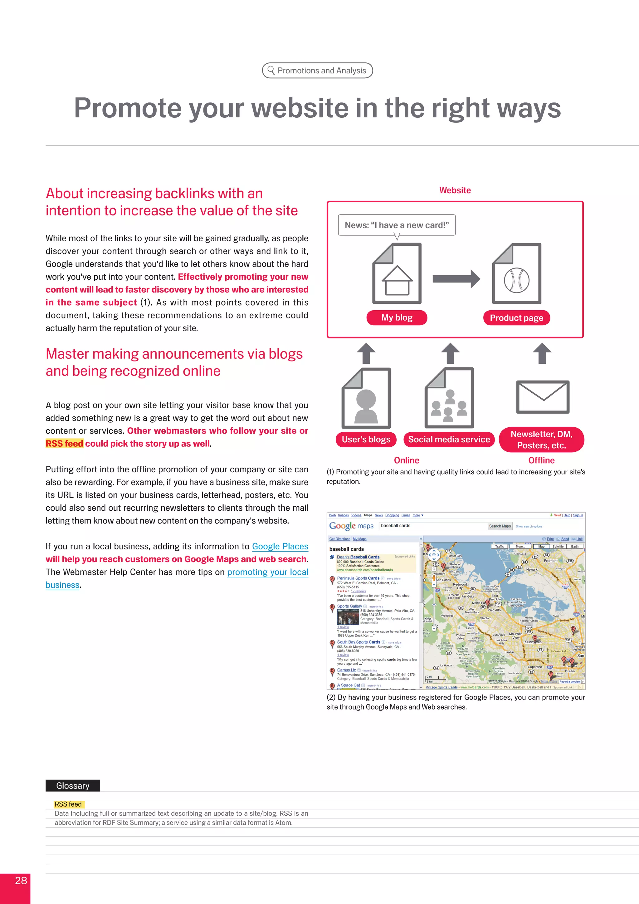 Promotions and Analysis




             Promote your website in the right ways

     About increasing backlinks with an                                                                                             Website

     intention to increase the value of the site
                                                                                                    News: “I have a new card!”
     While most of the links to your site will be gained gradually, as people
     discover your content through search or other ways and link to it,
     Google understands that you'd like to let others know about the hard
     work you've put into your content. Effectively promoting your new
     content will lead to faster discovery by those who are interested
     in the same subject (1). As with most points covered in this
     document, taking these recommendations to an extreme could                                                 My blog                             Product page
     actually harm the reputation of your site.


     Master making announcements via blogs
     and being recognized online

     A blog post on your own site letting your visitor base know that you
     added something new is a great way to get the word out about new
     content or services. Other webmasters who follow your site or                                                                                         Newsletter, DM,
     RSS feed could pick the story up as well.                                                     User’s blogs          Social media service
                                                                                                                                                            Posters, etc.
                                                                                                                     Online                                      Offline
     Putting effort into the offline promotion of your company or site can                     (1) Promoting your site and having quality links could lead to increasing your site’s
     also be rewarding. For example, if you have a business site, make sure                    reputation.
     its URL is listed on your business cards, letterhead, posters, etc. You
     could also send out recurring newsletters to clients through the mail
     letting them know about new content on the company's website.

     If you run a local business, adding its information to Google Places
     will help you reach customers on Google Maps and web search.
     The Webmaster Help Center has more tips on promoting your local
     business.




                                                                                               () By having your business registered for Google Places, you can promote your
                                                                                               site through Google Maps and Web searches.




       Glossary
       RSS feed
       Data including full or summarized text describing an update to a site/blog. RSS is an
       abbreviation for RDF Site Summary; a service using a similar data format is Atom.




8
 