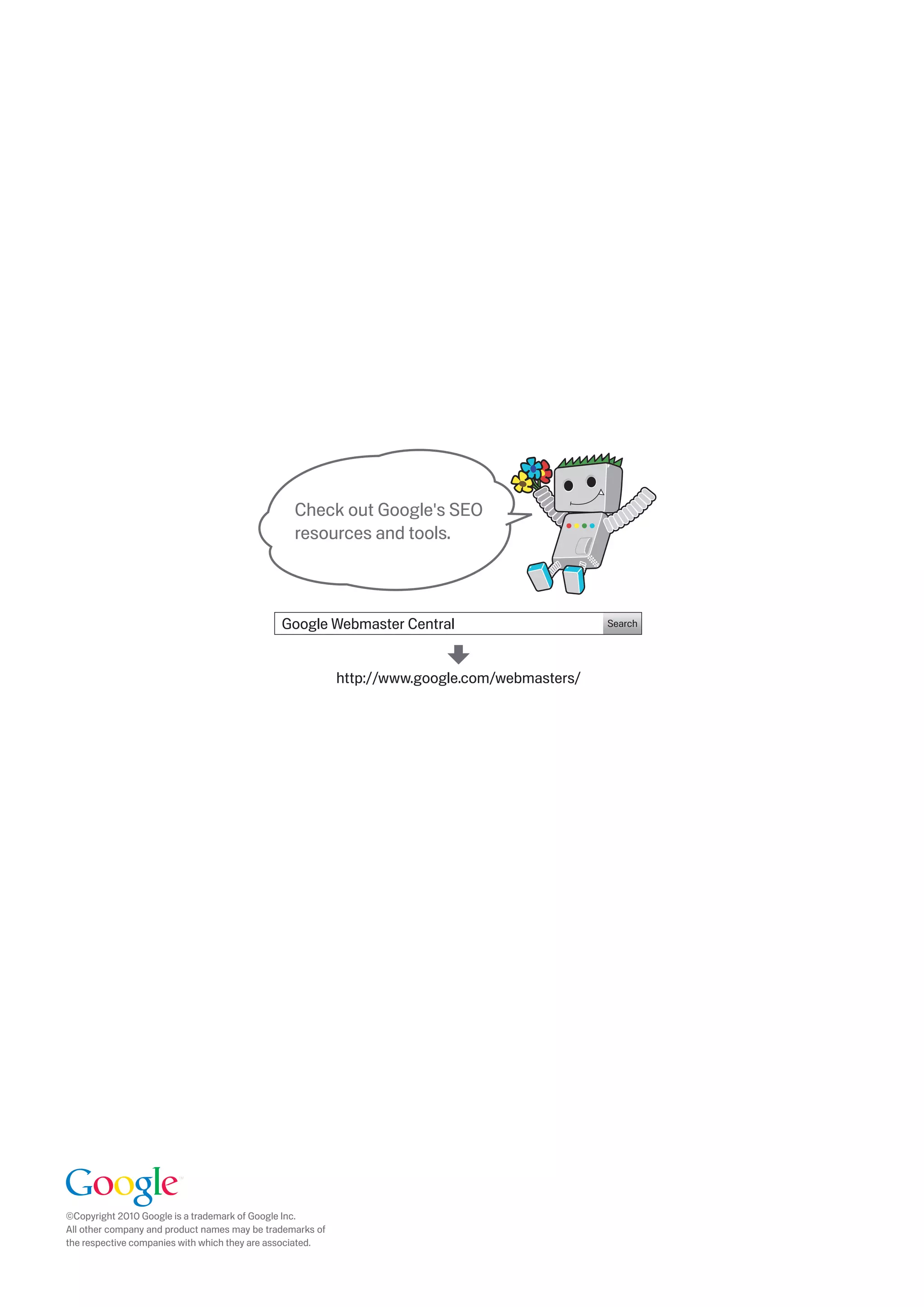 Check out Google's SEO
                                                      resources and tools.



                                                   Google Webmaster Central                         Search




                                                                http://www.google.com/webmasters/




     ©Copyright 010 Google is a trademark of Google Inc.
     All other company and product names may be trademarks of
     the respective companies with which they are associated.



 