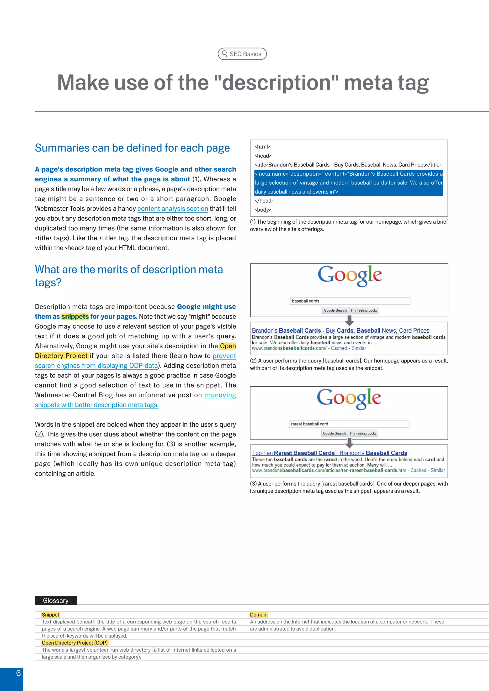 SEO Basics




            Make use of the description meta tag

    Summaries can be defined for each page                                                         html
                                                                                                   head
                                                                                                   titleBrandon's Baseball Cards - Buy Cards, Baseball News, Card Prices/title
    A page's description meta tag gives Google and other search
                                                                                                   meta name=description= content=Brandon's Baseball Cards provides a
    engines a summary of what the page is about (1). Whereas a                                     large selection of vintage and modern baseball cards for sale. We also offer
    page's title may be a few words or a phrase, a page's description meta                         daily baseball news and events in
    tag might be a sentence or two or a short paragraph. Google                                    /head
    Webmaster Tools provides a handy content analysis section that'll tell                         body
    you about any description meta tags that are either too short, long, or                      (1) The beginning of the description meta tag for our homepage, which gives a brief
    duplicated too many times (the same information is also shown for                            overview of the site's offerings.
    title tags). Like the title tag, the description meta tag is placed
    within the head tag of your HTML document.


    What are the merits of description meta
    tags?
    Description meta tags are important because Google might use
    them as snippets for your pages. Note that we say might because
    Google may choose to use a relevant section of your page's visible
    text if it does a good job of matching up with a user's query.
    Alternatively, Google might use your site's description in the Open
    Directory Project if your site is listed there (learn how to prevent
                                                                                                 () A user performs the query [baseball cards]. Our homepage appears as a result,
    search engines from displaying ODP data). Adding description meta                            with part of its description meta tag used as the snippet.
    tags to each of your pages is always a good practice in case Google
    cannot find a good selection of text to use in the snippet. The
    Webmaster Central Blog has an informative post on improving
    snippets with better description meta tags.

    Words in the snippet are bolded when they appear in the user's query
    (). This gives the user clues about whether the content on the page
    matches with what he or she is looking for. () is another example,
    this time showing a snippet from a description meta tag on a deeper
    page (which ideally has its own unique description meta tag)
    containing an article.
                                                                                                 () A user performs the query [rarest baseball cards]. One of our deeper pages, with
                                                                                                 its unique description meta tag used as the snippet, appears as a result.




      Glossary
      Snippet                                                                                    Domain
      Text displayed beneath the title of a corresponding web page on the search results         An address on the Internet that indicates the location of a computer or network. These
      pages of a search engine. A web page summary and/or parts of the page that match           are administrated to avoid duplication.
      the search keywords will be displayed.
      Open Directory Project (ODP)
      The world's largest volunteer-run web directory (a list of Internet links collected on a
      large scale and then organized by category).


6
 