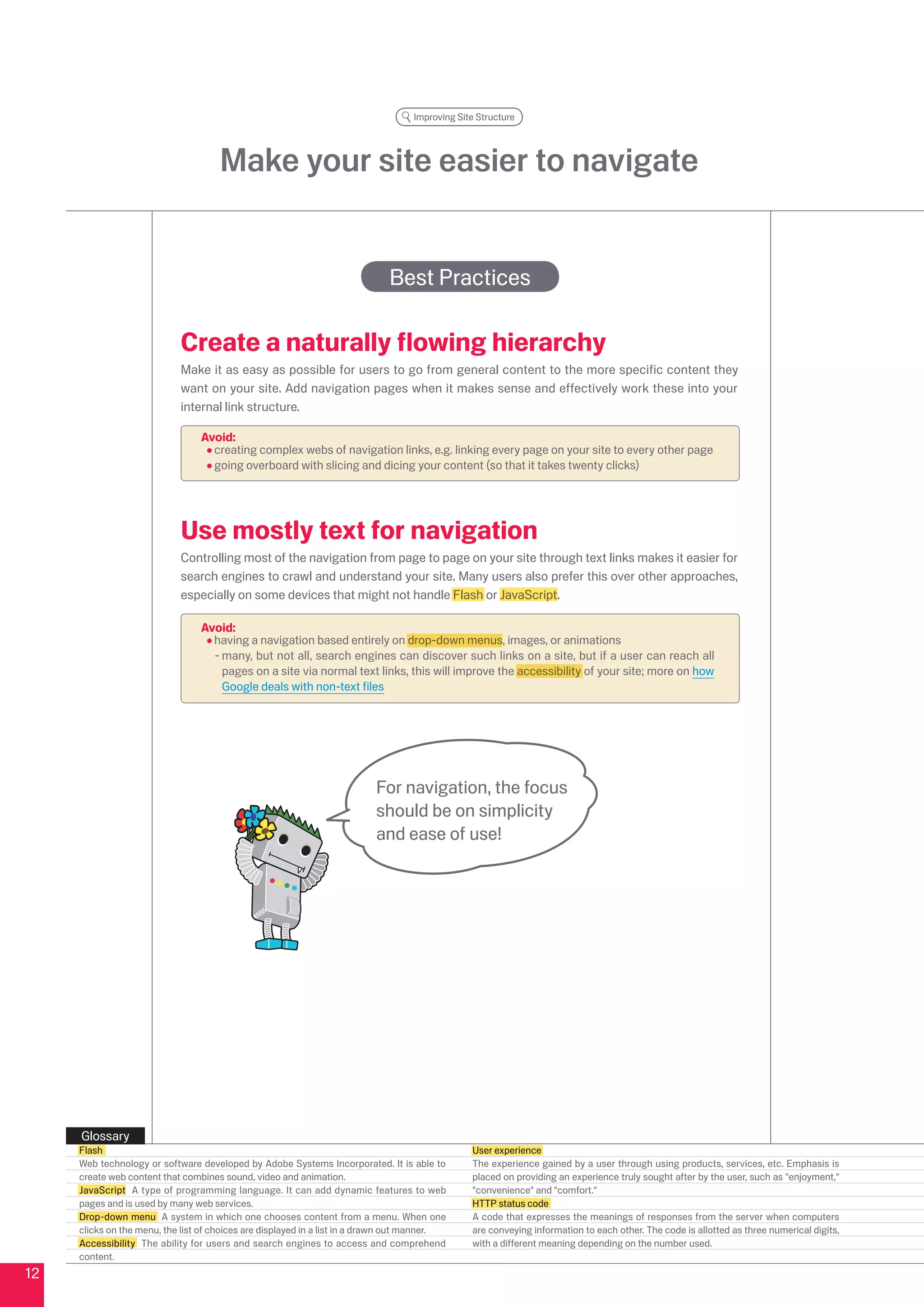 Improving Site Structure




                                     Make your site easier to navigate


                                                                             Best Practices

                            Create a naturally flowing hierarchy
                            Make it as easy as possible for users to go from general content to the more specific content they
                            want on your site. Add navigation pages when it makes sense and effectively work these into your
                            internal link structure.

                                 Avoid:
                                   creating complex webs of navigation links, e.g. linking every page on your site to every other page
                                   going overboard with slicing and dicing your content (so that it takes twenty clicks)




                            Use mostly text for navigation
                            Controlling most of the navigation from page to page on your site through text links makes it easier for
                            search engines to crawl and understand your site. Many users also prefer this over other approaches,
                            especially on some devices that might not handle Flash or JavaScript.

                                 Avoid:
                                   having a navigation based entirely on drop-down menus, images, or animations
                                   - many, but not all, search engines can discover such links on a site, but if a user can reach all
                                     pages on a site via normal text links, this will improve the accessibility of your site; more on how
                                     Google deals with non-text files




                                                                          For navigation, the focus
                                                                          should be on simplicity
                                                                          and ease of use!




     Glossary
     Flash                                                                                      User experience
     Web technology or software developed by Adobe Systems Incorporated. It is able to          The experience gained by a user through using products, services, etc. Emphasis is
     create web content that combines sound, video and animation.                               placed on providing an experience truly sought after by the user, such as enjoyment,
     JavaScript A type of programming language. It can add dynamic features to web              convenience and comfort.
     pages and is used by many web services.                                                    HTTP status code
     Drop-down menu A system in which one chooses content from a menu. When one                 A code that expresses the meanings of responses from the server when computers
     clicks on the menu, the list of choices are displayed in a list in a drawn out manner.     are conveying information to each other. The code is allotted as three numerical digits,
     Accessibility The ability for users and search engines to access and comprehend            with a different meaning depending on the number used.
     content.
1
 