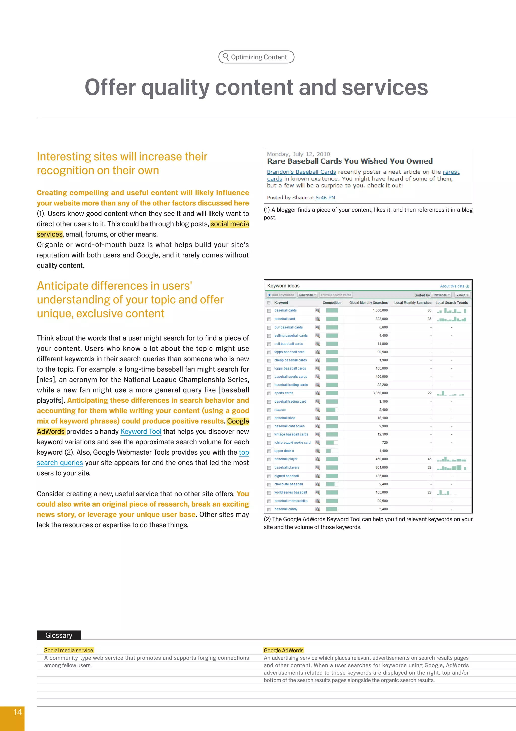 Optimizing Content




                     Offer quality content and services

     Interesting sites will increase their
     recognition on their own
     Creating compelling and useful content will likely influence
     your website more than any of the other factors discussed here
                                                                                     (1) A blogger finds a piece of your content, likes it, and then references it in a blog
     (1). Users know good content when they see it and will likely want to           post.
     direct other users to it. This could be through blog posts, social media
     services, email, forums, or other means.
     Organic or word-of-mouth buzz is what helps build your site's
     reputation with both users and Google, and it rarely comes without
     quality content.

     Anticipate differences in users'
     understanding of your topic and offer
     unique, exclusive content
     Think about the words that a user might search for to find a piece of
     your content. Users who know a lot about the topic might use
     different keywords in their search queries than someone who is new
     to the topic. For example, a long-time baseball fan might search for
     [nlcs], an acronym for the National League Championship Series,
     while a new fan might use a more general query like [baseball
     playoffs]. Anticipating these differences in search behavior and
     accounting for them while writing your content (using a good
     mix of keyword phrases) could produce positive results. Google
     AdWords provides a handy Keyword Tool that helps you discover new
     keyword variations and see the approximate search volume for each
     keyword (). Also, Google Webmaster Tools provides you with the top
     search queries your site appears for and the ones that led the most
     users to your site.

     Consider creating a new, useful service that no other site offers. You
     could also write an original piece of research, break an exciting
     news story, or leverage your unique user base. Other sites may
                                                                                     () The Google AdWords Keyword Tool can help you find relevant keywords on your
     lack the resources or expertise to do these things.                             site and the volume of those keywords.




       Glossary
       Social media service                                                          Google AdWords
       A community-type web service that promotes and supports forging connections   An advertising service which places relevant advertisements on search results pages
       among fellow users.                                                           and other content. When a user searches for keywords using Google, AdWords
                                                                                     advertisements related to those keywords are displayed on the right, top and/or
                                                                                     bottom of the search results pages alongside the organic search results.




14
 