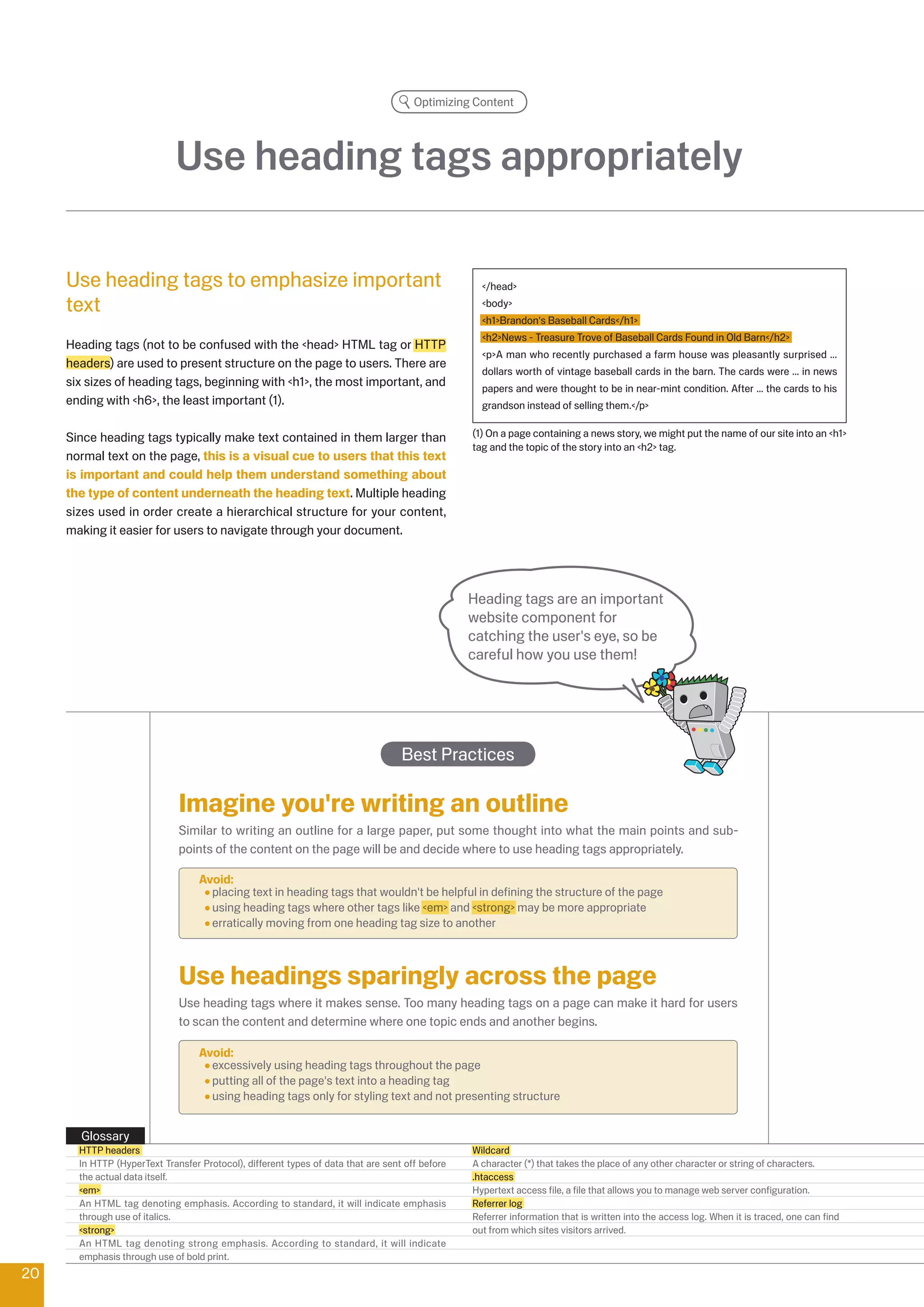 Optimizing Content




                             Use heading tags appropriately

     Use heading tags to emphasize important                                                       /head
     text                                                                                          body
                                                                                                   h1Brandon's Baseball Cards/h1
                                                                                                   hNews - Treasure Trove of Baseball Cards Found in Old Barn/h
     Heading tags (not to be confused with the head HTML tag or HTTP
                                                                                                   pA man who recently purchased a farm house was pleasantly surprised ...
     headers) are used to present structure on the page to users. There are
                                                                                                   dollars worth of vintage baseball cards in the barn. The cards were ... in news
     six sizes of heading tags, beginning with h1, the most important, and                       papers and were thought to be in near-mint condition. After ... the cards to his
     ending with h6, the least important (1).                                                    grandson instead of selling them./p


     Since heading tags typically make text contained in them larger than                        (1) On a page containing a news story, we might put the name of our site into an h1
                                                                                                 tag and the topic of the story into an h tag.
     normal text on the page, this is a visual cue to users that this text
     is important and could help them understand something about
     the type of content underneath the heading text. Multiple heading
     sizes used in order create a hierarchical structure for your content,
     making it easier for users to navigate through your document.




                                                                                                 Heading tags are an important
                                                                                                 website component for
                                                                                                 catching the user's eye, so be
                                                                                                 careful how you use them!




                                                                                   Best Practices

                              Imagine you're writing an outline
                              Similar to writing an outline for a large paper, put some thought into what the main points and sub-
                              points of the content on the page will be and decide where to use heading tags appropriately.

                                   Avoid:
                                     placing text in heading tags that wouldn't be helpful in defining the structure of the page
                                     using heading tags where other tags like em and strong may be more appropriate
                                     erratically moving from one heading tag size to another



                              Use headings sparingly across the page
                              Use heading tags where it makes sense. Too many heading tags on a page can make it hard for users
                              to scan the content and determine where one topic ends and another begins.

                                   Avoid:
                                     excessively using heading tags throughout the page
                                     putting all of the page's text into a heading tag
                                     using heading tags only for styling text and not presenting structure


       Glossary
       HTTP headers                                                                              Wildcard
       In HTTP (HyperText Transfer Protocol), different types of data that are sent off before   A character (*) that takes the place of any other character or string of characters.
       the actual data itself.                                                                   .htaccess
       em                                                                                      Hypertext access file, a file that allows you to manage web server configuration.
       An HTML tag denoting emphasis. According to standard, it will indicate emphasis           Referrer log
       through use of italics.                                                                   Referrer information that is written into the access log. When it is traced, one can find
       strong                                                                                  out from which sites visitors arrived.
       An HTML tag denoting strong emphasis. According to standard, it will indicate
       emphasis through use of bold print.
0
 