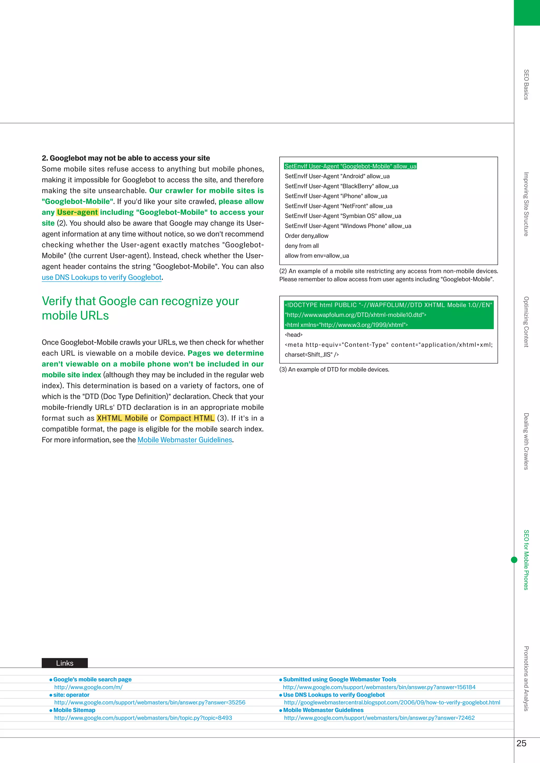 SEO Basics
2. Googlebot may not be able to access your site
Some mobile sites refuse access to anything but mobile phones,             SetEnvIf User-Agent Googlebot-Mobile allow_ua
                                                                           SetEnvIf User-Agent Android allow_ua




                                                                                                                                                             Improving Site Structure
making it impossible for Googlebot to access the site, and therefore
                                                                           SetEnvIf User-Agent BlackBerry allow_ua
making the site unsearchable. Our crawler for mobile sites is
                                                                           SetEnvIf User-Agent iPhone allow_ua
Googlebot-Mobile. If you'd like your site crawled, please allow
                                                                           SetEnvIf User-Agent NetFront allow_ua
any User-agent including Googlebot-Mobile to access your                 SetEnvIf User-Agent Symbian OS allow_ua
site (). You should also be aware that Google may change its User-        SetEnvIf User-Agent Windows Phone allow_ua
agent information at any time without notice, so we don't recommend        Order deny,allow
checking whether the User-agent exactly matches Googlebot-                deny from all
Mobile (the current User-agent). Instead, check whether the User-         allow from env=allow_ua
agent header contains the string Googlebot-Mobile. You can also
                                                                         () An example of a mobile site restricting any access from non-mobile devices.
use DNS Lookups to verify Googlebot.                                     Please remember to allow access from user agents including “Googlebot-Mobile”.


Verify that Google can recognize your




                                                                                                                                                             Optimizing Content
                                                                           !DOCTYPE html PUBLIC -//WAPFOLUM//DTD XHTML Mobile 1.0//EN
mobile URLs                                                                http://www.wapfolum.org/DTD/xhtml-mobile10.dtd
                                                                           html xmlns=http://www.w.org/1999/xhtml
                                                                           head
Once Googlebot-Mobile crawls your URLs, we then check for whether          meta http-equiv=Content-Type content=application/xhtml+xml;
each URL is viewable on a mobile device. Pages we determine                charset=Shift_JIS /
aren't viewable on a mobile phone won't be included in our
                                                                         () An example of DTD for mobile devices.
mobile site index (although they may be included in the regular web
index). This determination is based on a variety of factors, one of
which is the DTD (Doc Type Definition) declaration. Check that your
mobile-friendly URLs' DTD declaration is in an appropriate mobile
format such as XHTML Mobile or Compact HTML (). If it's in a




                                                                                                                                                             Dealing with Crawlers
compatible format, the page is eligible for the mobile search index.
For more information, see the Mobile Webmaster Guidelines.




                                                                                                                                                             SEO for Mobile Phones
                                                                                                                                                             Promotions and Analysis




    Links

   Google’s mobile search page                                            Submitted using Google Webmaster Tools
   http://www.google.com/m/                                               http://www.google.com/support/webmasters/bin/answer.py?answer=156184
   site: operator                                                         Use DNS Lookups to verify Googlebot
   http://www.google.com/support/webmasters/bin/answer.py?answer=556    http://googlewebmastercentral.blogspot.com/006/09/how-to-verify-googlebot.html
   Mobile Sitemap                                                         Mobile Webmaster Guidelines
   http://www.google.com/support/webmasters/bin/topic.py?topic=849       http://www.google.com/support/webmasters/bin/answer.py?answer=746



                                                                                                                                                            5
 
