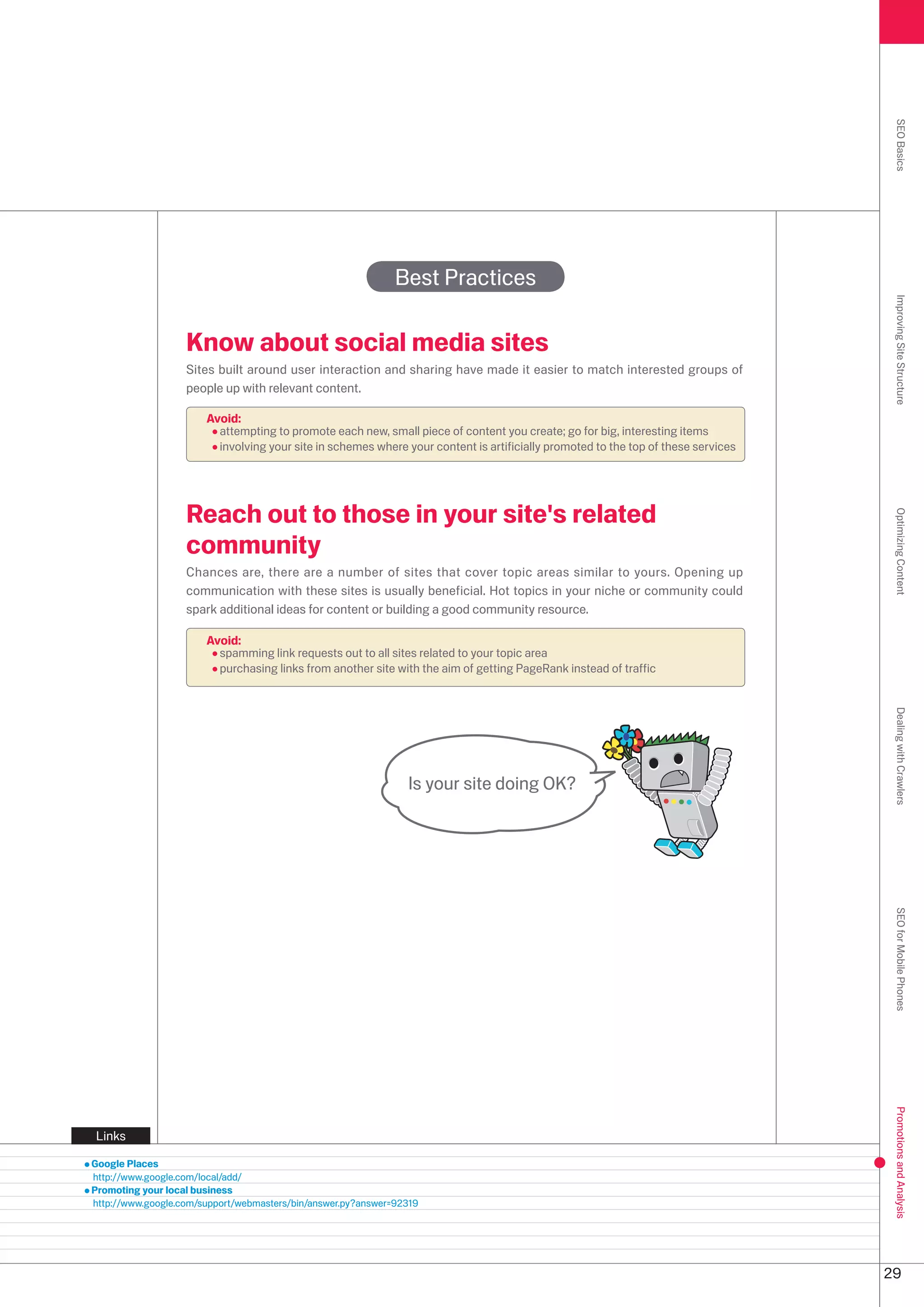 SEO Basics
                                                              Best Practices




                                                                                                                                    Improving Site Structure
                   Know about social media sites
                   Sites built around user interaction and sharing have made it easier to match interested groups of
                   people up with relevant content.

                       Avoid:
                         attempting to promote each new, small piece of content you create; go for big, interesting items
                         involving your site in schemes where your content is artificially promoted to the top of these services




                   Reach out to those in your site's related




                                                                                                                                    Optimizing Content
                   community
                   Chances are, there are a number of sites that cover topic areas similar to yours. Opening up
                   communication with these sites is usually beneficial. Hot topics in your niche or community could
                   spark additional ideas for content or building a good community resource.

                       Avoid:
                         spamming link requests out to all sites related to your topic area
                         purchasing links from another site with the aim of getting PageRank instead of traffic




                                                                                                                                    Dealing with Crawlers
                                                                Is your site doing OK?




                                                                                                                                    SEO for Mobile Phones
                                                                                                                                    Promotions and Analysis




Links

Google Places
http://www.google.com/local/add/
Promoting your local business
http://www.google.com/support/webmasters/bin/answer.py?answer=919




                                                                                                                                   9
 