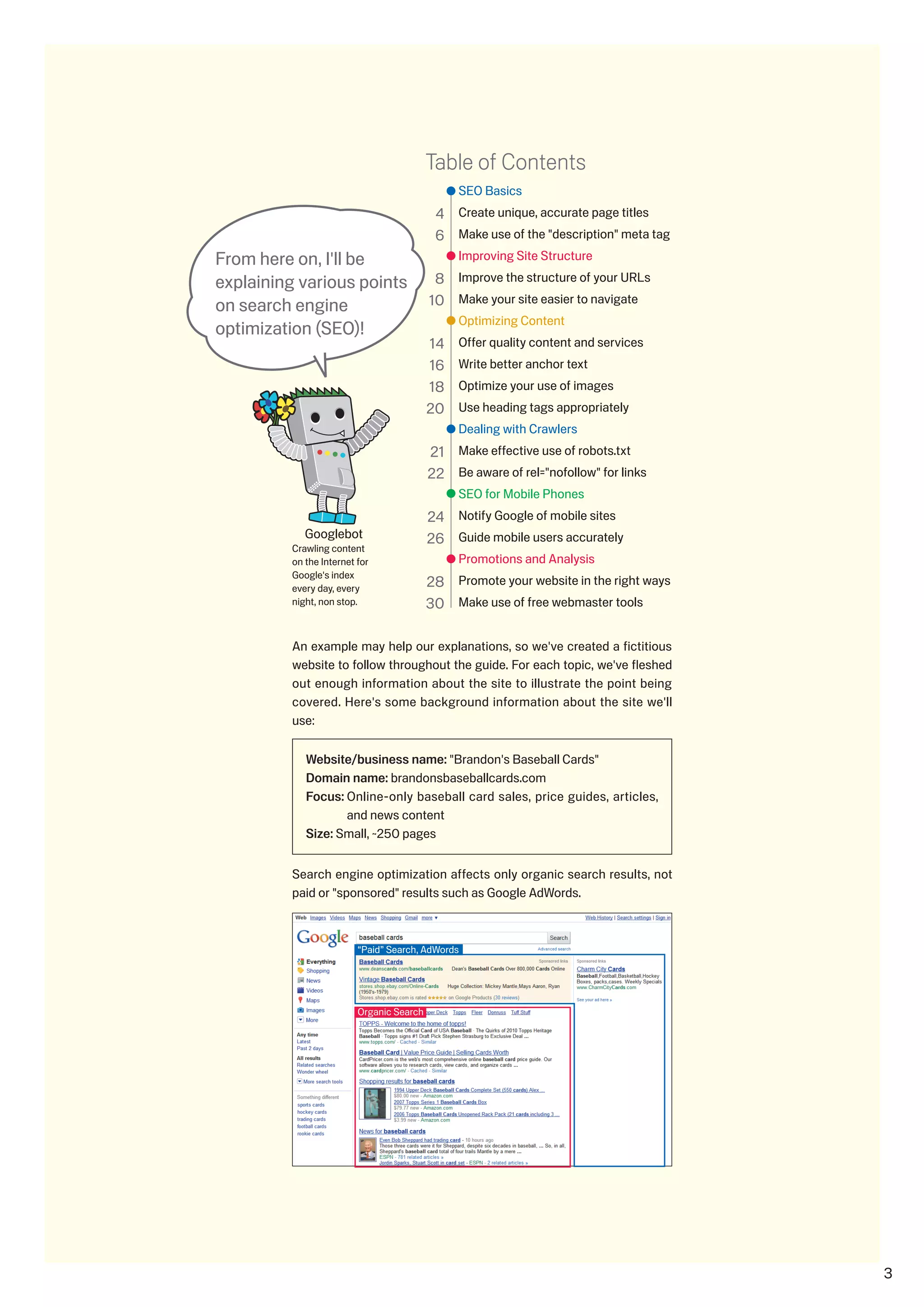Table of Contents
                                               SEO Basics
                                           4 Create unique, accurate page titles
                                           6 Make use of the description meta tag
From here on, I'll be                          Improving Site Structure

explaining various points                  8 Improve the structure of your URLs
on search engine                          10 Make your site easier to navigate
                                               Optimizing Content
optimization (SEO)!
                                          14   Offer quality content and services
                                          16   Write better anchor text
                                          18   Optimize your use of images
                                          0   Use heading tags appropriately
                                               Dealing with Crawlers
                                          1 Make effective use of robots.txt
                                           Be aware of rel=nofollow for links
                                               SEO for Mobile Phones
                                          4 Notify Google of mobile sites
            Googlebot                     6 Guide mobile users accurately
         Crawling content
         on the Internet for                   Promotions and Analysis
         Google's index
         every day, every                 8 Promote your website in the right ways
         night, non stop.                 0 Make use of free webmaster tools

         An example may help our explanations, so we've created a fictitious
         website to follow throughout the guide. For each topic, we've fleshed
         out enough information about the site to illustrate the point being
         covered. Here's some background information about the site we'll
         use:

            Website/business name: Brandon's Baseball Cards
            Domain name: brandonsbaseballcards.com
            Focus: Online-only baseball card sales, price guides, articles,
                   and news content
            Size: Small, ~50 pages


         Search engine optimization affects only organic search results, not
         paid or sponsored results such as Google AdWords.



                         “Paid” Search, AdWords




                         Organic Search




                                                                                      
 