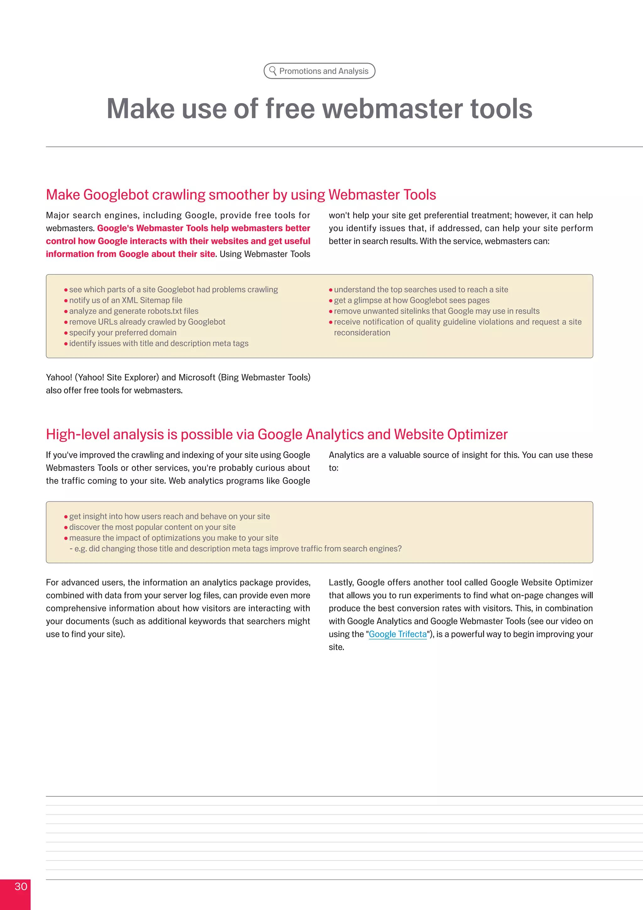 Promotions and Analysis




                     Make use of free webmaster tools

     Make Googlebot crawling smoother by using Webmaster Tools
     Major search engines, including Google, provide free tools for                 won't help your site get preferential treatment; however, it can help
     webmasters. Google's Webmaster Tools help webmasters better                    you identify issues that, if addressed, can help your site perform
     control how Google interacts with their websites and get useful                better in search results. With the service, webmasters can:
     information from Google about their site. Using Webmaster Tools


           see which parts of a site Googlebot had problems crawling                 understand the top searches used to reach a site
           notify us of an XML Sitemap file                                          get a glimpse at how Googlebot sees pages
           analyze and generate robots.txt files                                     remove unwanted sitelinks that Google may use in results
           remove URLs already crawled by Googlebot                                  receive notification of quality guideline violations and request a site
           specify your preferred domain                                             reconsideration
           identify issues with title and description meta tags


     Yahoo! (Yahoo! Site Explorer) and Microsoft (Bing Webmaster Tools)
     also offer free tools for webmasters.




     High-level analysis is possible via Google Analytics and Website Optimizer
     If you've improved the crawling and indexing of your site using Google         Analytics are a valuable source of insight for this. You can use these
     Webmasters Tools or other services, you're probably curious about              to:
     the traffic coming to your site. Web analytics programs like Google


           get insight into how users reach and behave on your site
           discover the most popular content on your site
           measure the impact of optimizations you make to your site
           - e.g. did changing those title and description meta tags improve traffic from search engines?


     For advanced users, the information an analytics package provides,             Lastly, Google offers another tool called Google Website Optimizer
     combined with data from your server log files, can provide even more           that allows you to run experiments to find what on-page changes will
     comprehensive information about how visitors are interacting with              produce the best conversion rates with visitors. This, in combination
     your documents (such as additional keywords that searchers might               with Google Analytics and Google Webmaster Tools (see our video on
     use to find your site).                                                        using the Google Trifecta), is a powerful way to begin improving your
                                                                                    site.




0
 