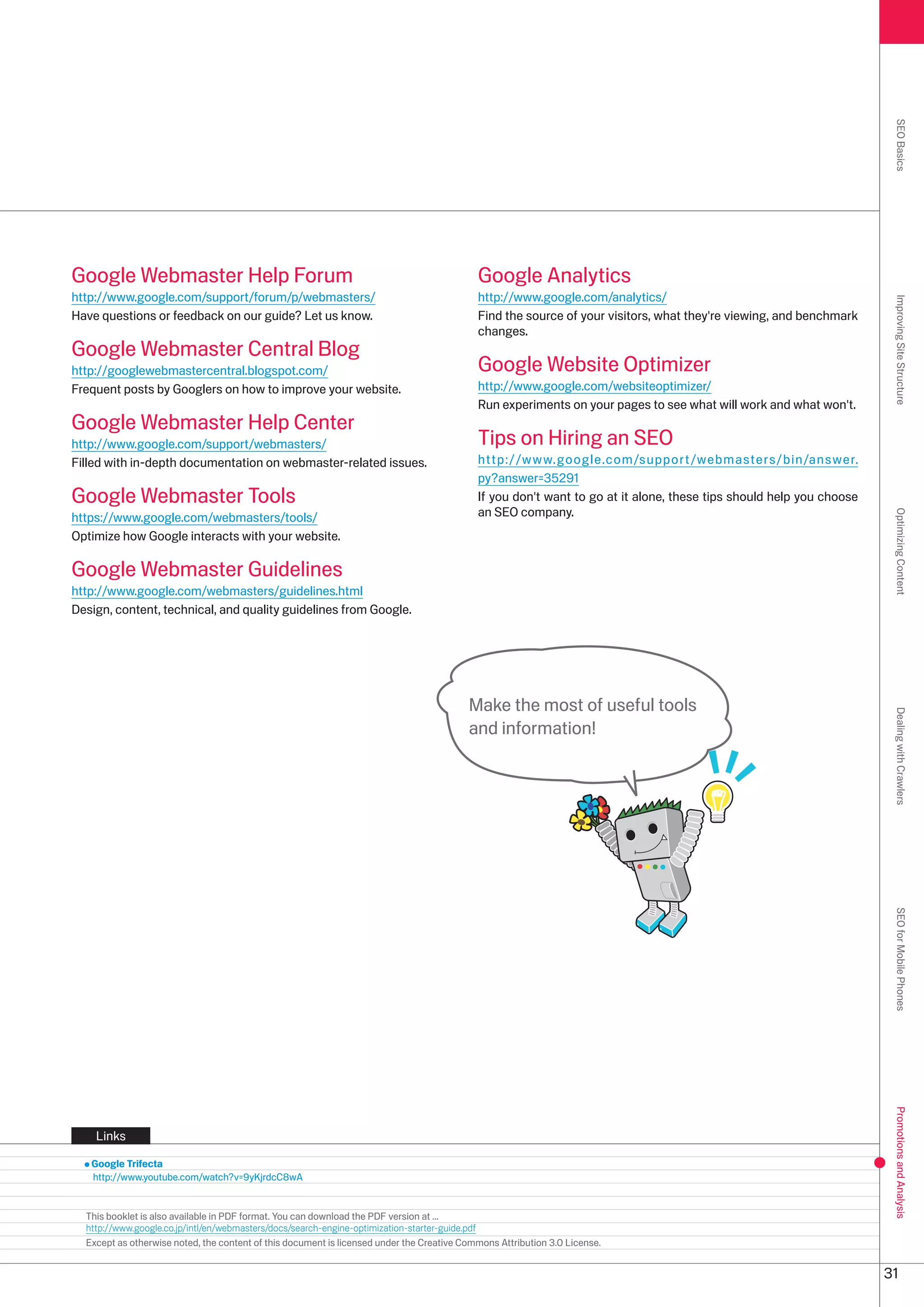 SEO Basics
Google Webmaster Help Forum                                                                 Google Analytics
http://www.google.com/support/forum/p/webmasters/                                           http://www.google.com/analytics/




                                                                                                                                                                      Improving Site Structure
Have questions or feedback on our guide? Let us know.                                       Find the source of your visitors, what they're viewing, and benchmark
                                                                                            changes.
Google Webmaster Central Blog
http://googlewebmastercentral.blogspot.com/                                                 Google Website Optimizer
Frequent posts by Googlers on how to improve your website.                                  http://www.google.com/websiteoptimizer/
                                                                                            Run experiments on your pages to see what will work and what won't.
Google Webmaster Help Center
http://www.google.com/support/webmasters/                                                   Tips on Hiring an SEO
Filled with in-depth documentation on webmaster-related issues.                             http://www.google.com/support/webmasters/bin/answer.
                                                                                            py?answer=591
Google Webmaster Tools                                                                      If you don't want to go at it alone, these tips should help you choose
https://www.google.com/webmasters/tools/                                                    an SEO company.




                                                                                                                                                                      Optimizing Content
Optimize how Google interacts with your website.

Google Webmaster Guidelines
http://www.google.com/webmasters/guidelines.html
Design, content, technical, and quality guidelines from Google.




                                                                                          Make the most of useful tools




                                                                                                                                                                      Dealing with Crawlers
                                                                                          and information!




                                                                                                                                                                      SEO for Mobile Phones
                                                                                                                                                                      Promotions and Analysis




    Links

   Google Trifecta
   http://www.youtube.com/watch?v=9yKjrdcC8wA


  This booklet is also available in PDF format. You can download the PDF version at ...
  http://www.google.co.jp/intl/en/webmasters/docs/search-engine-optimization-starter-guide.pdf
  Except as otherwise noted, the content of this document is licensed under the Creative Commons Attribution .0 License.


                                                                                                                                                                     1
 