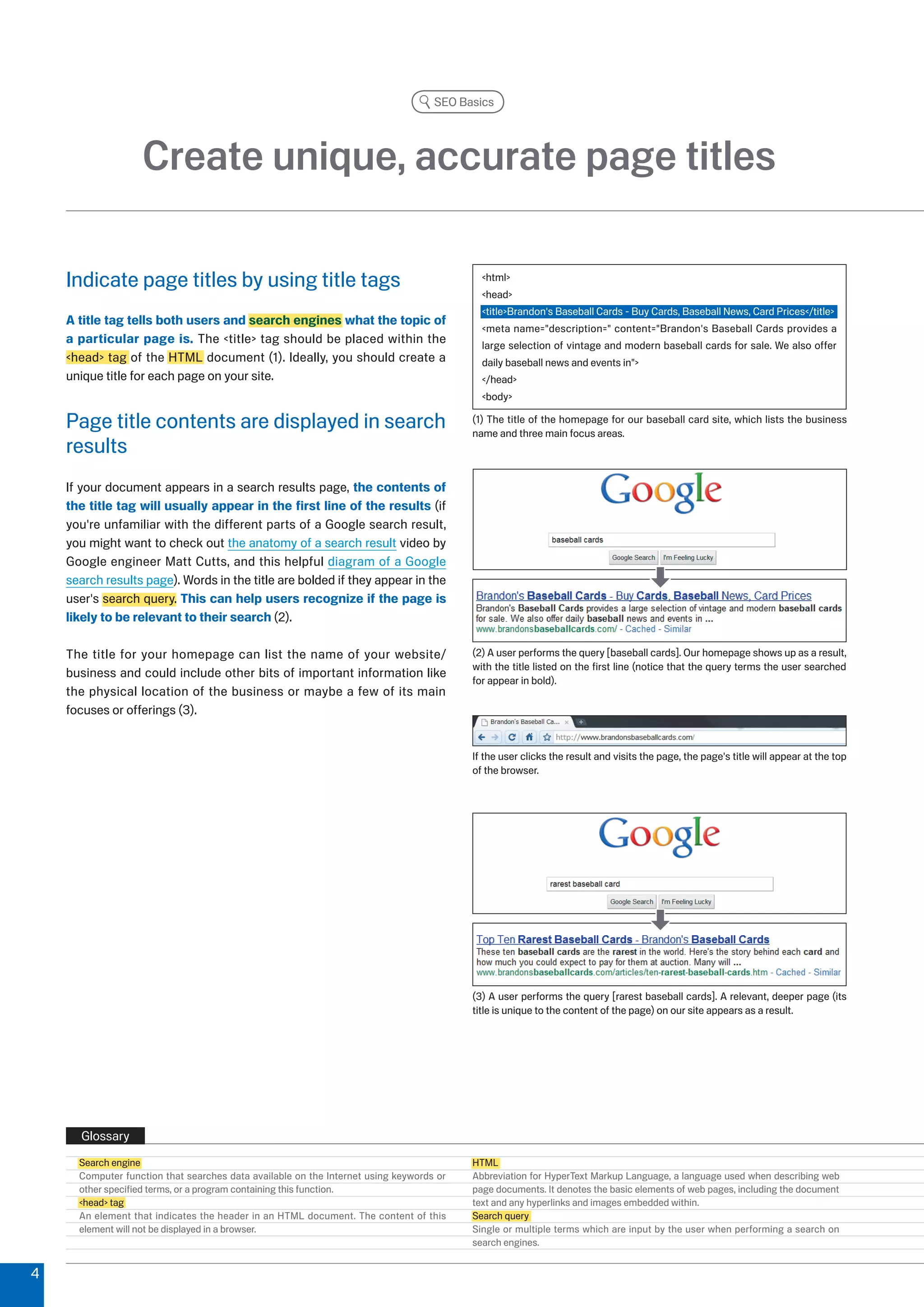 SEO Basics




                   Create unique, accurate page titles

    Indicate page titles by using title tags                                               html
                                                                                           head
                                                                                           titleBrandon's Baseball Cards - Buy Cards, Baseball News, Card Prices/title
    A title tag tells both users and search engines what the topic of
                                                                                           meta name=description= content=Brandon's Baseball Cards provides a
    a particular page is. The title tag should be placed within the                      large selection of vintage and modern baseball cards for sale. We also offer
    head tag of the HTML document (1). Ideally, you should create a                      daily baseball news and events in
    unique title for each page on your site.                                               /head
                                                                                           body

    Page title contents are displayed in search                                          (1) The title of the homepage for our baseball card site, which lists the business
                                                                                         name and three main focus areas.
    results
    If your document appears in a search results page, the contents of
    the title tag will usually appear in the first line of the results (if
    you're unfamiliar with the different parts of a Google search result,
    you might want to check out the anatomy of a search result video by
    Google engineer Matt Cutts, and this helpful diagram of a Google
    search results page). Words in the title are bolded if they appear in the
    user's search query. This can help users recognize if the page is
    likely to be relevant to their search ().

    The title for your homepage can list the name of your website/                       () A user performs the query [baseball cards]. Our homepage shows up as a result,
                                                                                         with the title listed on the first line (notice that the query terms the user searched
    business and could include other bits of important information like
                                                                                         for appear in bold).
    the physical location of the business or maybe a few of its main
    focuses or offerings ().


                                                                                         If the user clicks the result and visits the page, the page's title will appear at the top
                                                                                         of the browser.




                                                                                         () A user performs the query [rarest baseball cards]. A relevant, deeper page (its
                                                                                         title is unique to the content of the page) on our site appears as a result.




      Glossary
      Search engine                                                                      HTML
      Computer function that searches data available on the Internet using keywords or   Abbreviation for HyperText Markup Language, a language used when describing web
      other specified terms, or a program containing this function.                      page documents. It denotes the basic elements of web pages, including the document
      head tag                                                                         text and any hyperlinks and images embedded within.
      An element that indicates the header in an HTML document. The content of this      Search query
      element will not be displayed in a browser.                                        Single or multiple terms which are input by the user when performing a search on
                                                                                         search engines.


4
 