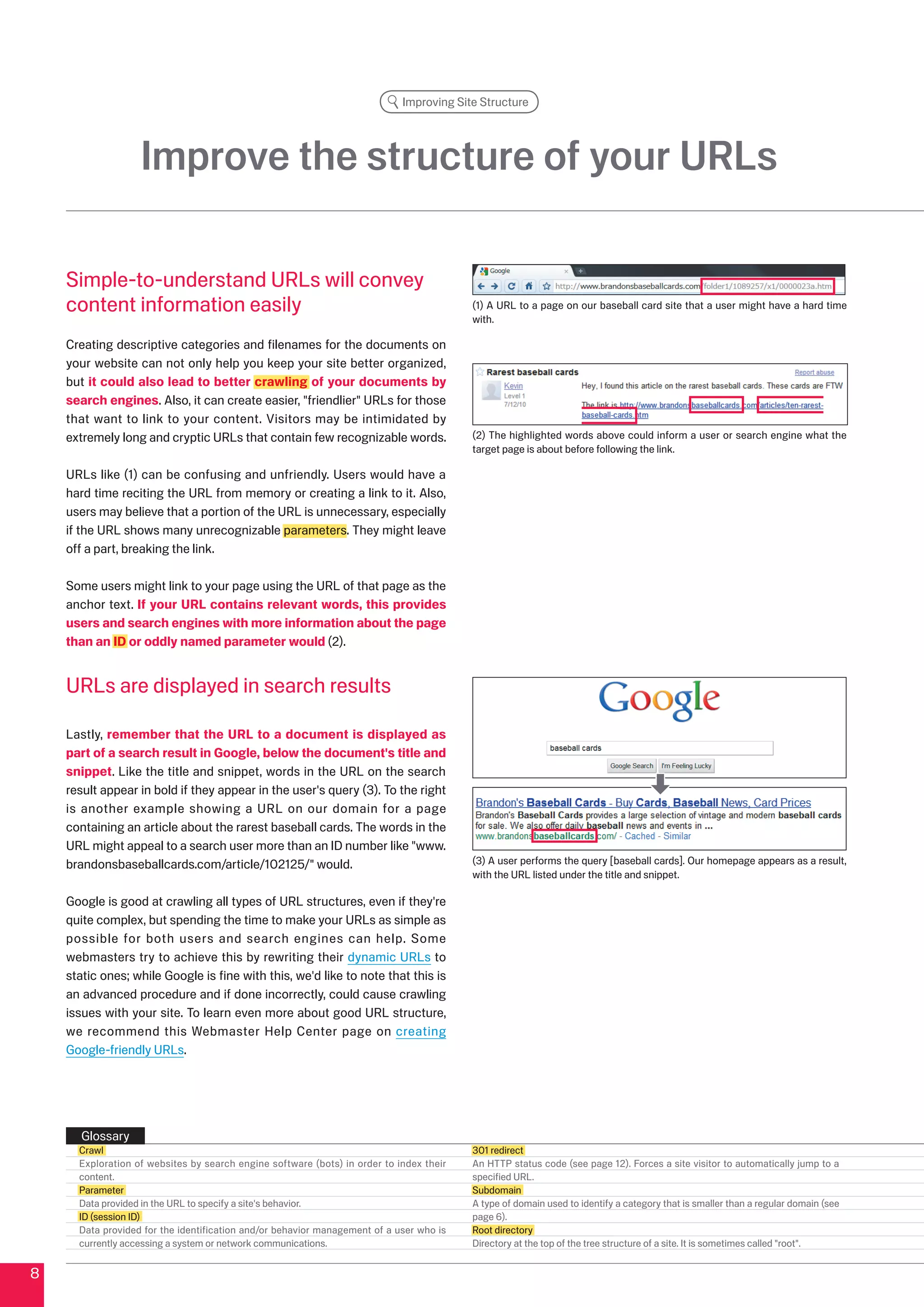 Improving Site Structure




                   Improve the structure of your URLs

    Simple-to-understand URLs will convey
    content information easily                                                           (1) A URL to a page on our baseball card site that a user might have a hard time
                                                                                         with.

    Creating descriptive categories and filenames for the documents on
    your website can not only help you keep your site better organized,
    but it could also lead to better crawling of your documents by
    search engines. Also, it can create easier, friendlier URLs for those
    that want to link to your content. Visitors may be intimidated by
    extremely long and cryptic URLs that contain few recognizable words.                 () The highlighted words above could inform a user or search engine what the
                                                                                         target page is about before following the link.

    URLs like (1) can be confusing and unfriendly. Users would have a
    hard time reciting the URL from memory or creating a link to it. Also,
    users may believe that a portion of the URL is unnecessary, especially
    if the URL shows many unrecognizable parameters. They might leave
    off a part, breaking the link.

    Some users might link to your page using the URL of that page as the
    anchor text. If your URL contains relevant words, this provides
    users and search engines with more information about the page
    than an ID or oddly named parameter would ().


    URLs are displayed in search results

    Lastly, remember that the URL to a document is displayed as
    part of a search result in Google, below the document's title and
    snippet. Like the title and snippet, words in the URL on the search
    result appear in bold if they appear in the user's query (). To the right
    is another example showing a URL on our domain for a page
    containing an article about the rarest baseball cards. The words in the
    URL might appeal to a search user more than an ID number like www.
    brandonsbaseballcards.com/article/1015/ would.                                    () A user performs the query [baseball cards]. Our homepage appears as a result,
                                                                                         with the URL listed under the title and snippet.

    Google is good at crawling all types of URL structures, even if they're
    quite complex, but spending the time to make your URLs as simple as
    possible for both users and search engines can help. Some
    webmasters try to achieve this by rewriting their dynamic URLs to
    static ones; while Google is fine with this, we'd like to note that this is
    an advanced procedure and if done incorrectly, could cause crawling
    issues with your site. To learn even more about good URL structure,
    we recommend this Webmaster Help Center page on creating
    Google-friendly URLs.




       Glossary
      Crawl                                                                              01 redirect
      Exploration of websites by search engine software (bots) in order to index their   An HTTP status code (see page 1). Forces a site visitor to automatically jump to a
      content.                                                                           specified URL.
      Parameter                                                                          Subdomain
      Data provided in the URL to specify a site's behavior.                             A type of domain used to identify a category that is smaller than a regular domain (see
      ID (session ID)                                                                    page 6).
      Data provided for the identification and/or behavior management of a user who is   Root directory
      currently accessing a system or network communications.                            Directory at the top of the tree structure of a site. It is sometimes called root.


8
 