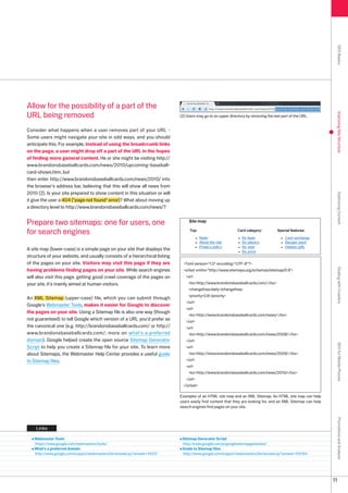 SEO Basics
Allow for the possibility of a part of the
URL being removed




                                                                                                                                                                Improving Site Structure
                                                                            () Users may go to an upper directory by removing the last part of the URL.


Consider what happens when a user removes part of your URL -
Some users might navigate your site in odd ways, and you should
anticipate this. For example, instead of using the breadcrumb links
on the page, a user might drop off a part of the URL in the hopes
of finding more general content. He or she might be visiting http://
www.brandonsbaseballcards.com/news/010/upcoming-baseball-
card-shows.htm, but
then enter http://www.brandonsbaseballcards.com/news/010/ into
the browser's address bar, believing that this will show all news from
010 (). Is your site prepared to show content in this situation or will




                                                                                                                                                                Optimizing Content
it give the user a 404 (page not found error)? What about moving up
a directory level to http://www.brandonsbaseballcards.com/news/?


Prepare two sitemaps: one for users, one
for search engines

A site map (lower-case) is a simple page on your site that displays the
structure of your website, and usually consists of a hierarchical listing
of the pages on your site. Visitors may visit this page if they are           ?xml version=1.0 encoding=UTF-8?
having problems finding pages on your site. While search engines




                                                                                                                                                                Dealing with Crawlers
                                                                              urlset xmlns=http://www.sitemaps.org/schemas/sitemap/0.9
will also visit this page, getting good crawl coverage of the pages on         url
your site, it's mainly aimed at human visitors.                                  lochttp://www.brandonsbaseballcards.com//loc
                                                                                 changefreqdaily/changefreq
                                                                                 priority0.8/priority
An XML Sitemap (upper-case) file, which you can submit through
                                                                               /url
Google's Webmaster Tools, makes it easier for Google to discover
                                                                               url
the pages on your site. Using a Sitemap file is also one way (though
                                                                                 lochttp://www.brandonsbaseballcards.com/news//loc
not guaranteed) to tell Google which version of a URL you'd prefer as          /url
the canonical one (e.g. http://brandonsbaseballcards.com/ or http://           url
www.brandonsbaseballcards.com/; more on what's a preferred                       lochttp://www.brandonsbaseballcards.com/news/008//loc
domain). Google helped create the open source Sitemap Generator                /url
                                                                                                                                                                SEO for Mobile Phones

Script to help you create a Sitemap file for your site. To learn more          url
about Sitemaps, the Webmaster Help Center provides a useful guide                lochttp://www.brandonsbaseballcards.com/news/009//loc
to Sitemap files.                                                              /url
                                                                               url
                                                                                 lochttp://www.brandonsbaseballcards.com/news/010//loc
                                                                               /url
                                                                              /urlset

                                                                            Examples of an HTML site map and an XML Sitemap. An HTML site map can help
                                                                            users easily find content that they are looking for, and an XML Sitemap can help
                                                                            search engines find pages on your site.
                                                                                                                                                                Promotions and Analysis




    Links

   Webmaster Tools                                                           Sitemap Generator Script
   https://www.google.com/webmasters/tools/                                  http://code.google.com/p/googlesitemapgenerator/
   What's a preferred domain                                                 Guide to Sitemap files
   http://www.google.com/support/webmasters/bin/answer.py?answer=441       http://www.google.com/support/webmasters/bin/answer.py?answer=156184




                                                                                                                                                               11
 