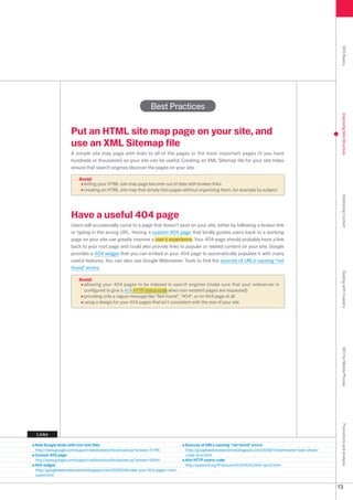 SEO Basics
                                                             Best Practices




                                                                                                                                                            Improving Site Structure
                   Put an HTML site map page on your site, and
                   use an XML Sitemap file
                   A simple site map page with links to all of the pages or the most important pages (if you have
                   hundreds or thousands) on your site can be useful. Creating an XML Sitemap file for your site helps
                   ensure that search engines discover the pages on your site.

                       Avoid:
                         letting your HTML site map page become out of date with broken links
                         creating an HTML site map that simply lists pages without organizing them, for example by subject




                                                                                                                                                            Optimizing Content
                   Have a useful 404 page
                   Users will occasionally come to a page that doesn't exist on your site, either by following a broken link
                   or typing in the wrong URL. Having a custom 404 page that kindly guides users back to a working
                   page on your site can greatly improve a user's experience. Your 404 page should probably have a link
                   back to your root page and could also provide links to popular or related content on your site. Google
                   provides a 404 widget that you can embed in your 404 page to automatically populate it with many
                   useful features. You can also use Google Webmaster Tools to find the sources of URLs causing not
                   found errors.




                                                                                                                                                            Dealing with Crawlers
                       Avoid:
                         allowing your 404 pages to be indexed in search engines (make sure that your webserver is
                         configured to give a 404 HTTP status code when non-existent pages are requested)
                         providing only a vague message like Not found, 404, or no 404 page at all
                         using a design for your 404 pages that isn't consistent with the rest of your site




                                                                                                                                                            SEO for Mobile Phones
                                                                                                                                                            Promotions and Analysis




Links

How Google deals with non-text files                                           Sources of URLs causing not found errors
http://www.google.com/support/webmasters/bin/answer.py?answer=7746            http://googlewebmastercentral.blogspot.com/008/10/webmaster-tools-shows-
Custom 404 page                                                                crawl-error.html
http://www.google.com/support/webmasters/bin/answer.py?answer=9641            404 HTTP status code
404 widget                                                                     http://www.w.org/Protocols/rfc616/rfc616-sec10.html
http://googlewebmastercentral.blogspot.com/008/08/make-your-404-pages-more-
useful.html


                                                                                                                                                           1
 