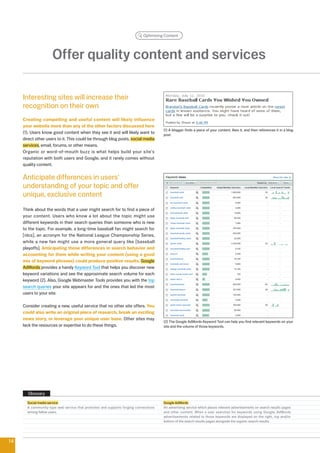 Optimizing Content




                     Offer quality content and services

     Interesting sites will increase their
     recognition on their own
     Creating compelling and useful content will likely influence
     your website more than any of the other factors discussed here
                                                                                     (1) A blogger finds a piece of your content, likes it, and then references it in a blog
     (1). Users know good content when they see it and will likely want to           post.
     direct other users to it. This could be through blog posts, social media
     services, email, forums, or other means.
     Organic or word-of-mouth buzz is what helps build your site's
     reputation with both users and Google, and it rarely comes without
     quality content.

     Anticipate differences in users'
     understanding of your topic and offer
     unique, exclusive content
     Think about the words that a user might search for to find a piece of
     your content. Users who know a lot about the topic might use
     different keywords in their search queries than someone who is new
     to the topic. For example, a long-time baseball fan might search for
     [nlcs], an acronym for the National League Championship Series,
     while a new fan might use a more general query like [baseball
     playoffs]. Anticipating these differences in search behavior and
     accounting for them while writing your content (using a good
     mix of keyword phrases) could produce positive results. Google
     AdWords provides a handy Keyword Tool that helps you discover new
     keyword variations and see the approximate search volume for each
     keyword (). Also, Google Webmaster Tools provides you with the top
     search queries your site appears for and the ones that led the most
     users to your site.

     Consider creating a new, useful service that no other site offers. You
     could also write an original piece of research, break an exciting
     news story, or leverage your unique user base. Other sites may
                                                                                     () The Google AdWords Keyword Tool can help you find relevant keywords on your
     lack the resources or expertise to do these things.                             site and the volume of those keywords.




       Glossary
       Social media service                                                          Google AdWords
       A community-type web service that promotes and supports forging connections   An advertising service which places relevant advertisements on search results pages
       among fellow users.                                                           and other content. When a user searches for keywords using Google, AdWords
                                                                                     advertisements related to those keywords are displayed on the right, top and/or
                                                                                     bottom of the search results pages alongside the organic search results.




14
 