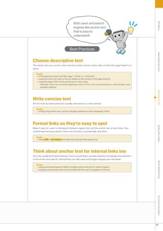 Both users and search




                                                                                                           SEO Basics
                                             engines like anchor text
                                             that is easy to
                                             understand!



                                         Best Practices




                                                                                                           Improving Site Structure
Choose descriptive text
The anchor text you use for a link should provide at least a basic idea of what the page linked to is
about.

   Avoid:
     writing generic anchor text like page, article, or click here
     using text that is off-topic or has no relation to the content of the page linked to
     using the page's URL as the anchor text in most cases
     - although there are certainly legitimate uses of this, such as promoting or referencing a new
       website's address




                                                                                                           Optimizing Content
Write concise text
Aim for short but descriptive text-usually a few words or a short phrase.

   Avoid:
     writing long anchor text, such as a lengthy sentence or short paragraph of text




Format links so they're easy to spot




                                                                                                           Dealing with Crawlers
Make it easy for users to distinguish between regular text and the anchor text of your links. Your
content becomes less useful if users miss the links or accidentally click them.

   Avoid:
     using CSS or text styling that make links look just like regular text




Think about anchor text for internal links too
You may usually think about linking in terms of pointing to outside websites, but paying more attention
to the anchor text used for internal links can help users and Google navigate your site better.
                                                                                                           SEO for Mobile Phones


   Avoid:
     using excessively keyword-filled or lengthy anchor text just for search engines
     creating unnecessary links that don't help with the user's navigation of the site
                                                                                                           Promotions and Analysis




                                                                                                          17
 