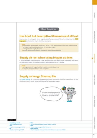 SEO Basics
                                                               Best Practices




                                                                                                                                     Improving Site Structure
                     Use brief, but descriptive filenames and alt text
                     Like many of the other parts of the page targeted for optimization, filenames and alt text (for ASCII
                     languages) are best when they're short, but descriptive.

                          Avoid:
                            using generic filenames like image1.jpg, pic.gif, 1.jpg when possible—some sites with thousands
                            of images might consider automating the naming of images
                            writing extremely lengthy filenames
                            stuffing keywords into alt text or copying and pasting entire sentences




                                                                                                                                     Optimizing Content
                     Supply alt text when using images as links
                     If you do decide to use an image as a link, filling out its alt text helps Google understand more about
                     the page you're linking to. Imagine that you're writing anchor text for a text link.

                          Avoid:
                            writing excessively long alt text that would be considered spammy
                            using only image links for your site's navigation




                     Supply an Image Sitemap file




                                                                                                                                     Dealing with Crawlers
                     An Image Sitemap file can provide Googlebot with more information about the images found on your
                     site. Its structure is similar to the XML Sitemap file for your web pages.




                                                                 Learn how to optimize
                                                                 images on your site!                                                SEO for Mobile Phones
                                                                                                                                     Promotions and Analysis




 Links

Google Image Search                       PNG
http://images.google.com/                  http://en.wikipedia.org/wiki/Portable_Network_Graphics
JPEG                                      BMP
http://en.wikipedia.org/wiki/JPEG          http://en.wikipedia.org/wiki/BMP_file_format
GIF                                       Image Sitemap
http://en.wikipedia.org/wiki/GIF           http://www.google.com/support/webmasters/bin/answer.py?answer=17866



                                                                                                                                    19
 