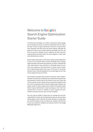 Welcome to Google's
    Search Engine Optimization
    Starter Guide
    This document first began as an effort to help teams within Google,
    but we thought it'd be just as useful to webmasters that are new to
    the topic of search engine optimization and wish to improve their
    sites' interaction with both users and search engines. Although this
    guide won't tell you any secrets that'll automatically rank your site
    first for queries in Google (sorry!), following the best practices
    outlined below will make it easier for search engines to crawl, index
    and understand your content.

    Search engine optimization is often about making small modifications
    to parts of your website. When viewed individually, these changes
    might seem like incremental improvements, but when combined with
    other optimizations, they could have a noticeable impact on your
    site's user experience and performance in organic search results.
    You're likely already familiar with many of the topics in this guide,
    because they're essential ingredients for any web page, but you may
    not be making the most out of them.

    Even though this guide's title contains the words "search engine",
    we'd like to say that you should base your optimization decisions first
    and foremost on what's best for the visitors of your site. They're the
    main consumers of your content and are using search engines to find
    your work. Focusing too hard on specific tweaks to gain ranking in the
    organic results of search engines may not deliver the desired results.
    Search engine optimization is about putting your site's best foot
    forward when it comes to visibility in search engines, but your
    ultimate consumers are your users, not search engines.

    Your site may be smaller or larger than our example site and offer
    vastly different content, but the optimization topics we discuss below
    should apply to sites of all sizes and types. We hope our guide gives
    you some fresh ideas on how to improve your website, and we'd love
    to hear your questions, feedback, and success stories in the Google
    Webmaster Help Forum.





 