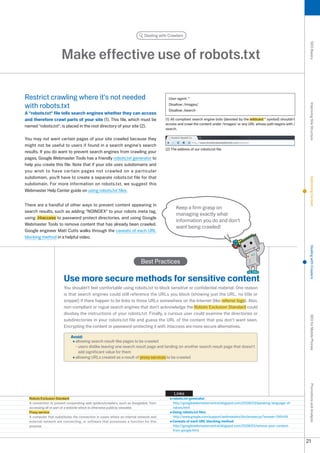 Dealing with Crawlers




                                                                                                                                                                           SEO Basics
                      Make effective use of robots.txt

Restrict crawling where it's not needed                                                 User-agent: *

with robots.txt                                                                         Disallow: /images/




                                                                                                                                                                           Improving Site Structure
                                                                                        Disallow: /search
A robots.txt file tells search engines whether they can access
and therefore crawl parts of your site (1). This file, which must be                  (1) All compliant search engine bots (denoted by the wildcard * symbol) shouldn't
                                                                                      access and crawl the content under /images/ or any URL whose path begins with /
named robots.txt, is placed in the root directory of your site ().
                                                                                      search.

You may not want certain pages of your site crawled because they
might not be useful to users if found in a search engine's search
                                                                                      () The address of our robots.txt file.
results. If you do want to prevent search engines from crawling your
pages, Google Webmaster Tools has a friendly robots.txt generator to
help you create this file. Note that if your site uses subdomains and
you wish to have certain pages not crawled on a particular
subdomain, you'll have to create a separate robots.txt file for that




                                                                                                                                                                           Optimizing Content
subdomain. For more information on robots.txt, we suggest this
Webmaster Help Center guide on using robots.txt files.


There are a handful of other ways to prevent content appearing in
                                                                                             Keep a firm grasp on
search results, such as adding NOINDEX to your robots meta tag,
                                                                                             managing exactly what
using .htaccess to password protect directories, and using Google
                                                                                             information you do and don't
Webmaster Tools to remove content that has already been crawled.
                                                                                             want being crawled!
Google engineer Matt Cutts walks through the caveats of each URL
blocking method in a helpful video.




                                                                                                                                                                           Dealing with Crawlers
                                                                         Best Practices

                       Use more secure methods for sensitive content
                       You shouldn't feel comfortable using robots.txt to block sensitive or confidential material. One reason
                       is that search engines could still reference the URLs you block (showing just the URL, no title or
                       snippet) if there happen to be links to those URLs somewhere on the Internet (like referrer logs). Also,
                       non-compliant or rogue search engines that don't acknowledge the Robots Exclusion Standard could
                       disobey the instructions of your robots.txt. Finally, a curious user could examine the directories or
                                                                                                                                                                           SEO for Mobile Phones

                       subdirectories in your robots.txt file and guess the URL of the content that you don't want seen.
                       Encrypting the content or password-protecting it with .htaccess are more secure alternatives.

                            Avoid:
                              allowing search result-like pages to be crawled
                              - users dislike leaving one search result page and landing on another search result page that doesn't
                                add significant value for them
                              allowing URLs created as a result of proxy services to be crawled
                                                                                                                                                                           Promotions and Analysis




                                                                                           Links
  Robots Exclusion Standard                                                               robots.txt generator
  A convention to prevent cooperating web spiders/crawlers, such as Googlebot, from       http://googlewebmastercentral.blogspot.com/008/0/speaking-language-of-
  accessing all or part of a website which is otherwise publicly viewable.                robots.html
  Proxy service                                                                           Using robots.txt files
  A computer that substitutes the connection in cases where an internal network and       http://www.google.com/support/webmasters/bin/answer.py?answer=156449
  external network are connecting, or software that possesses a function for this         Caveats of each URL blocking method
  purpose.                                                                                http://googlewebmastercentral.blogspot.com/008/01/remove-your-content-
                                                                                          from-google.html


                                                                                                                                                                          1
 