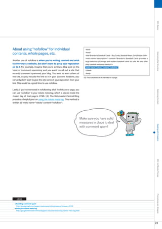 SEO Basics
About using nofollow for individual                                                   html

contents, whole pages, etc.                                                             head




                                                                                                                                                                           Improving Site Structure
                                                                                        titleBrandon's Baseball Cards - Buy Cards, Baseball News, Card Prices/title
                                                                                        meta name=description= content=Brandon's Baseball Cards provides a
Another use of nofollow is when you're writing content and wish                         large selection of vintage and modern baseball cards for sale. We also offer
to reference a website, but don't want to pass your reputation                          daily baseball news and events in
on to it. For example, imagine that you're writing a blog post on the                   meta name=robots content=nofollow
topic of comment spamming and you want to call out a site that                          /head
recently comment spammed your blog. You want to warn others of                          body
the site, so you include the link to it in your content; however, you                 (4) This nofollows all of the links on a page.
certainly don't want to give the site some of your reputation from your
link. This would be a good time to use nofollow.

Lastly, if you're interested in nofollowing all of the links on a page, you




                                                                                                                                                                           Optimizing Content
can use nofollow in your robots meta tag, which is placed inside the
head tag of that page's HTML (4). The Webmaster Central Blog
provides a helpful post on using the robots meta tag. This method is
written as meta name=robots content=nofollow.




                                                                                   Make sure you have solid
                                                                                   measures in place to deal




                                                                                                                                                                           Dealing with Crawlers
                                                                                   with comment spam!




                                                                                                                                                                           SEO for Mobile Phones
                                                                                                                                                                           Promotions and Analysis




    Links

   Avoiding comment spam
   http://www.google.com/support/webmasters/bin/answer.py?answer=81749
   Using the robots meta tag
   http://googlewebmastercentral.blogspot.com/007/0/using-robots-meta-tag.html




                                                                                                                                                                          
 