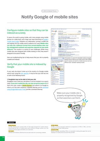 SEO for Mobile Phones




                                 Notify Google of mobile sites

     Configure mobile sites so that they can be
     indexed accurately
     It seems the world is going mobile, with many people using mobile
     phones on a daily basis, and a large user base searching on Google’s
     mobile search page. However, as a webmaster, running a mobile site
     and tapping into the mobile search audience isn't easy. Mobile sites
     not only use a different format from normal desktop sites, but
     the management methods and expertise required are also quite
     different. This results in a variety of new challenges. While many
     mobile sites were designed with mobile viewing in mind, they weren’t
     designed to be search friendly.

     Here are troubleshooting tips to help ensure that your site is properly                                         (1) Example of a search for [baseball cards] on Google’s
     crawled and indexed:                                                                                            desktop search (above) and mobile search (left). Mobile
                                                                                                                     search results are built for mobile devices and are
                                                                                                                     different from standard desktop results.
     Verify that your mobile site is indexed by
     Google
     If your web site doesn't show up in the results of a Google mobile
     search even using the site: operator, it may be that your site has one
     or both of the following issues:

     1. Googlebot may not be able to find your site
     Googlebot must crawl your site before it can be included in our search
     index. If you just created the site, we may not yet be aware of it. If
     that's the case, create a Mobile Sitemap and submit it to Google to
     inform us of the site’s existence. A Mobile Sitemap can be submitted
     using Google Webmaster Tools, just like a standard Sitemap.

                                                                                                      Make sure your mobile site is
                                                                                                      properly recognized by Google
                                                                                                      so that searchers can find it.




       Glossary
       Mobile Sitemap                                                                      XHTML Mobile
       An XML Sitemap that contains URLs of web pages designed for mobile phones.          XHTML, a markup language redefined via adaptation of HTML to XML, and then
       Submitting the URLs of mobile phone web content to Google notifies us of the        expanded for use with mobile phones.
       existence of those pages and allows us to crawl them.                               Compact HTML
       User-agent                                                                          Markup language resembling HTML; it is used when creating web pages that can be
       Software and hardware utilized by the user when said user is accessing a website.   displayed on mobile phones and with PHS and PDA.



4
 