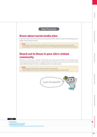 SEO Basics
                                                              Best Practices




                                                                                                                                    Improving Site Structure
                   Know about social media sites
                   Sites built around user interaction and sharing have made it easier to match interested groups of
                   people up with relevant content.

                       Avoid:
                         attempting to promote each new, small piece of content you create; go for big, interesting items
                         involving your site in schemes where your content is artificially promoted to the top of these services




                   Reach out to those in your site's related




                                                                                                                                    Optimizing Content
                   community
                   Chances are, there are a number of sites that cover topic areas similar to yours. Opening up
                   communication with these sites is usually beneficial. Hot topics in your niche or community could
                   spark additional ideas for content or building a good community resource.

                       Avoid:
                         spamming link requests out to all sites related to your topic area
                         purchasing links from another site with the aim of getting PageRank instead of traffic




                                                                                                                                    Dealing with Crawlers
                                                                Is your site doing OK?




                                                                                                                                    SEO for Mobile Phones
                                                                                                                                    Promotions and Analysis




Links

Google Places
http://www.google.com/local/add/
Promoting your local business
http://www.google.com/support/webmasters/bin/answer.py?answer=919




                                                                                                                                   9
 