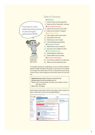Table of Contents
                                               SEO Basics
                                           4 Create unique, accurate page titles
                                           6 Make use of the description meta tag
From here on, I'll be                          Improving Site Structure

explaining various points                  8 Improve the structure of your URLs
on search engine                          10 Make your site easier to navigate
                                               Optimizing Content
optimization (SEO)!
                                          14   Offer quality content and services
                                          16   Write better anchor text
                                          18   Optimize your use of images
                                          0   Use heading tags appropriately
                                               Dealing with Crawlers
                                          1 Make effective use of robots.txt
                                           Be aware of rel=nofollow for links
                                               SEO for Mobile Phones
                                          4 Notify Google of mobile sites
            Googlebot                     6 Guide mobile users accurately
         Crawling content
         on the Internet for                   Promotions and Analysis
         Google's index
         every day, every                 8 Promote your website in the right ways
         night, non stop.                 0 Make use of free webmaster tools

         An example may help our explanations, so we've created a fictitious
         website to follow throughout the guide. For each topic, we've fleshed
         out enough information about the site to illustrate the point being
         covered. Here's some background information about the site we'll
         use:

            Website/business name: Brandon's Baseball Cards
            Domain name: brandonsbaseballcards.com
            Focus: Online-only baseball card sales, price guides, articles,
                   and news content
            Size: Small, ~50 pages


         Search engine optimization affects only organic search results, not
         paid or sponsored results such as Google AdWords.



                         “Paid” Search, AdWords




                         Organic Search




                                                                                      
 