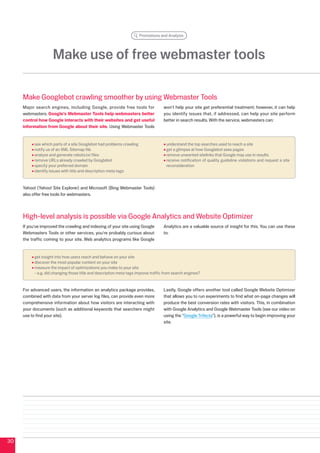 Promotions and Analysis




                     Make use of free webmaster tools

     Make Googlebot crawling smoother by using Webmaster Tools
     Major search engines, including Google, provide free tools for                 won't help your site get preferential treatment; however, it can help
     webmasters. Google's Webmaster Tools help webmasters better                    you identify issues that, if addressed, can help your site perform
     control how Google interacts with their websites and get useful                better in search results. With the service, webmasters can:
     information from Google about their site. Using Webmaster Tools


           see which parts of a site Googlebot had problems crawling                 understand the top searches used to reach a site
           notify us of an XML Sitemap file                                          get a glimpse at how Googlebot sees pages
           analyze and generate robots.txt files                                     remove unwanted sitelinks that Google may use in results
           remove URLs already crawled by Googlebot                                  receive notification of quality guideline violations and request a site
           specify your preferred domain                                             reconsideration
           identify issues with title and description meta tags


     Yahoo! (Yahoo! Site Explorer) and Microsoft (Bing Webmaster Tools)
     also offer free tools for webmasters.




     High-level analysis is possible via Google Analytics and Website Optimizer
     If you've improved the crawling and indexing of your site using Google         Analytics are a valuable source of insight for this. You can use these
     Webmasters Tools or other services, you're probably curious about              to:
     the traffic coming to your site. Web analytics programs like Google


           get insight into how users reach and behave on your site
           discover the most popular content on your site
           measure the impact of optimizations you make to your site
           - e.g. did changing those title and description meta tags improve traffic from search engines?


     For advanced users, the information an analytics package provides,             Lastly, Google offers another tool called Google Website Optimizer
     combined with data from your server log files, can provide even more           that allows you to run experiments to find what on-page changes will
     comprehensive information about how visitors are interacting with              produce the best conversion rates with visitors. This, in combination
     your documents (such as additional keywords that searchers might               with Google Analytics and Google Webmaster Tools (see our video on
     use to find your site).                                                        using the Google Trifecta), is a powerful way to begin improving your
                                                                                    site.




0
 