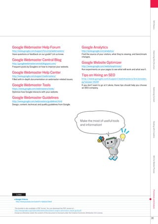 SEO Basics
Google Webmaster Help Forum                                                                 Google Analytics
http://www.google.com/support/forum/p/webmasters/                                           http://www.google.com/analytics/




                                                                                                                                                                      Improving Site Structure
Have questions or feedback on our guide? Let us know.                                       Find the source of your visitors, what they're viewing, and benchmark
                                                                                            changes.
Google Webmaster Central Blog
http://googlewebmastercentral.blogspot.com/                                                 Google Website Optimizer
Frequent posts by Googlers on how to improve your website.                                  http://www.google.com/websiteoptimizer/
                                                                                            Run experiments on your pages to see what will work and what won't.
Google Webmaster Help Center
http://www.google.com/support/webmasters/                                                   Tips on Hiring an SEO
Filled with in-depth documentation on webmaster-related issues.                             http://www.google.com/support/webmasters/bin/answer.
                                                                                            py?answer=591
Google Webmaster Tools                                                                      If you don't want to go at it alone, these tips should help you choose
https://www.google.com/webmasters/tools/                                                    an SEO company.




                                                                                                                                                                      Optimizing Content
Optimize how Google interacts with your website.

Google Webmaster Guidelines
http://www.google.com/webmasters/guidelines.html
Design, content, technical, and quality guidelines from Google.




                                                                                          Make the most of useful tools




                                                                                                                                                                      Dealing with Crawlers
                                                                                          and information!




                                                                                                                                                                      SEO for Mobile Phones
                                                                                                                                                                      Promotions and Analysis




    Links

   Google Trifecta
   http://www.youtube.com/watch?v=9yKjrdcC8wA


  This booklet is also available in PDF format. You can download the PDF version at ...
  http://www.google.co.jp/intl/en/webmasters/docs/search-engine-optimization-starter-guide.pdf
  Except as otherwise noted, the content of this document is licensed under the Creative Commons Attribution .0 License.


                                                                                                                                                                     1
 