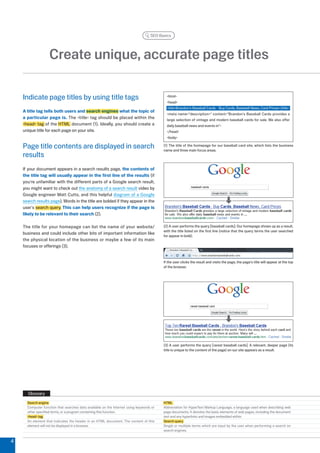 SEO Basics




                   Create unique, accurate page titles

    Indicate page titles by using title tags                                               html
                                                                                           head
                                                                                           titleBrandon's Baseball Cards - Buy Cards, Baseball News, Card Prices/title
    A title tag tells both users and search engines what the topic of
                                                                                           meta name=description= content=Brandon's Baseball Cards provides a
    a particular page is. The title tag should be placed within the                      large selection of vintage and modern baseball cards for sale. We also offer
    head tag of the HTML document (1). Ideally, you should create a                      daily baseball news and events in
    unique title for each page on your site.                                               /head
                                                                                           body

    Page title contents are displayed in search                                          (1) The title of the homepage for our baseball card site, which lists the business
                                                                                         name and three main focus areas.
    results
    If your document appears in a search results page, the contents of
    the title tag will usually appear in the first line of the results (if
    you're unfamiliar with the different parts of a Google search result,
    you might want to check out the anatomy of a search result video by
    Google engineer Matt Cutts, and this helpful diagram of a Google
    search results page). Words in the title are bolded if they appear in the
    user's search query. This can help users recognize if the page is
    likely to be relevant to their search ().

    The title for your homepage can list the name of your website/                       () A user performs the query [baseball cards]. Our homepage shows up as a result,
                                                                                         with the title listed on the first line (notice that the query terms the user searched
    business and could include other bits of important information like
                                                                                         for appear in bold).
    the physical location of the business or maybe a few of its main
    focuses or offerings ().


                                                                                         If the user clicks the result and visits the page, the page's title will appear at the top
                                                                                         of the browser.




                                                                                         () A user performs the query [rarest baseball cards]. A relevant, deeper page (its
                                                                                         title is unique to the content of the page) on our site appears as a result.




      Glossary
      Search engine                                                                      HTML
      Computer function that searches data available on the Internet using keywords or   Abbreviation for HyperText Markup Language, a language used when describing web
      other specified terms, or a program containing this function.                      page documents. It denotes the basic elements of web pages, including the document
      head tag                                                                         text and any hyperlinks and images embedded within.
      An element that indicates the header in an HTML document. The content of this      Search query
      element will not be displayed in a browser.                                        Single or multiple terms which are input by the user when performing a search on
                                                                                         search engines.


4
 