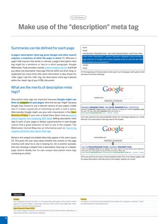 SEO Basics




            Make use of the description meta tag

    Summaries can be defined for each page                                                         html
                                                                                                   head
                                                                                                   titleBrandon's Baseball Cards - Buy Cards, Baseball News, Card Prices/title
    A page's description meta tag gives Google and other search
                                                                                                   meta name=description= content=Brandon's Baseball Cards provides a
    engines a summary of what the page is about (1). Whereas a                                     large selection of vintage and modern baseball cards for sale. We also offer
    page's title may be a few words or a phrase, a page's description meta                         daily baseball news and events in
    tag might be a sentence or two or a short paragraph. Google                                    /head
    Webmaster Tools provides a handy content analysis section that'll tell                         body
    you about any description meta tags that are either too short, long, or                      (1) The beginning of the description meta tag for our homepage, which gives a brief
    duplicated too many times (the same information is also shown for                            overview of the site's offerings.
    title tags). Like the title tag, the description meta tag is placed
    within the head tag of your HTML document.


    What are the merits of description meta
    tags?
    Description meta tags are important because Google might use
    them as snippets for your pages. Note that we say might because
    Google may choose to use a relevant section of your page's visible
    text if it does a good job of matching up with a user's query.
    Alternatively, Google might use your site's description in the Open
    Directory Project if your site is listed there (learn how to prevent
                                                                                                 () A user performs the query [baseball cards]. Our homepage appears as a result,
    search engines from displaying ODP data). Adding description meta                            with part of its description meta tag used as the snippet.
    tags to each of your pages is always a good practice in case Google
    cannot find a good selection of text to use in the snippet. The
    Webmaster Central Blog has an informative post on improving
    snippets with better description meta tags.

    Words in the snippet are bolded when they appear in the user's query
    (). This gives the user clues about whether the content on the page
    matches with what he or she is looking for. () is another example,
    this time showing a snippet from a description meta tag on a deeper
    page (which ideally has its own unique description meta tag)
    containing an article.
                                                                                                 () A user performs the query [rarest baseball cards]. One of our deeper pages, with
                                                                                                 its unique description meta tag used as the snippet, appears as a result.




      Glossary
      Snippet                                                                                    Domain
      Text displayed beneath the title of a corresponding web page on the search results         An address on the Internet that indicates the location of a computer or network. These
      pages of a search engine. A web page summary and/or parts of the page that match           are administrated to avoid duplication.
      the search keywords will be displayed.
      Open Directory Project (ODP)
      The world's largest volunteer-run web directory (a list of Internet links collected on a
      large scale and then organized by category).


6
 