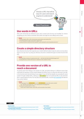 Choose a URL that will be




                                                                                                                                                          SEO Basics
                                                              easy for users and search
                                                              engines to understand!




                                                             Best Practices




                                                                                                                                                          Improving Site Structure
                   Use words in URLs
                   URLs with words that are relevant to your site's content and structure are friendlier for visitors
                   navigating your site. Visitors remember them better and might be more willing to link to them.

                       Avoid:
                         using lengthy URLs with unnecessary parameters and session IDs
                         choosing generic page names like page1.html
                         using excessive keywords likebaseball-cards-baseball-cards-baseballcards.htm




                                                                                                                                                          Optimizing Content
                   Create a simple directory structure
                   Use a directory structure that organizes your content well and makes it easy for visitors to know where
                   they're at on your site. Try using your directory structure to indicate the type of content found at that
                   URL.

                       Avoid:
                         having deep nesting of subdirectories like .../dir1/dir/dir/dir4/dir5/dir6/page.html
                         using directory names that have no relation to the content in them




                   Provide one version of a URL to




                                                                                                                                                          Dealing with Crawlers
                   reach a document
                   To prevent users from linking to one version of a URL and others linking to a different version (this
                   could split the reputation of that content between the URLs), focus on using and referring to one URL
                   in the structure and internal linking of your pages. If you do find that people are accessing the same
                   content through multiple URLs, setting up a 01 redirect from non-preferred URLs to the dominant
                   URL is a good solution for this. You may also use canonical URL or use the rel=canonical link element
                   if you cannot redirect.

                       Avoid:
                         having pages from subdomains and the root directory access the same content
                                                                                                                                                          SEO for Mobile Phones


                         - e.g. domain.com/page.htm and sub.domain.com/page.htm
                         using odd capitalization of URLs
                         - many users expect lower-case URLs and remember them better
                                                                                                                                                          Promotions and Analysis




Links

Dynamic URLs                                                                   301 redirect
http://www.google.com/support/webmasters/bin/answer.py?answer=4049            http://www.google.com/support/webmasters/bin/answer.py?answer=96
Creating Google-friendly URLs                                                  rel=canonical
http://www.google.com/support/webmasters/bin/answer.py?answer=769            http://www.google.com/support/webmasters/bin/answer.py?answer=1994




                                                                                                                                                      9
 