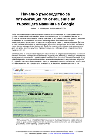 Начално ръководство за
     оптимизация по отношение на
     търсещата машина на Google
                           Версия 1.1, публикувана на 13 ноември 2008 г.


Добре дошли в началното ръководство за оптимизация по отношение на търсещата машина на
Google. Първоначално този документ беше създаден като опит да се помогне на екипите на
Google, но решихме, че ще е също толкова полезен и за уеб администраторите, за които темата за
оптимизация по отношение на търсещите машини е нова и биха искали да подобрят
взаимодействието на сайтовете си както със потребителите, така и с търсещите машини. Въпреки
че това ръководство няма да ви издаде никакви тайни, които автоматично да поставят сайта ви на
първо място в класацията при търсенето с Google (за съжаление!), следването на посочените по-
долу най-добри практики ще улесни търсещите машини и в обхождането, и в индексирането на
съдържанието ви.

Оптимизацията по отношение на търсещите машини често се свързва с малки промени на части от
уебсайта ви. Когато тези промени се разглеждат индивидуално, те може да изглеждат като отделни
подобрения, но комбинирани с други оптимизации биха могли да окажат значително влияние върху
удовлетворението на потребителите от сайта ви и неговата ефективност в органичните резултати
от търсенето. Вероятно вече сте наясно с много от темите в настоящото ръководство, защото те са
в основата на всяка уеб страница, но е възможно да не извличате максимална полза от тях.




      Оптимизацията на уебсайтове по отношение на търсещите машини оказва влияние
      само на органичните резултати от търсенето, не на платените или „спонсорирани“
      резултати, като например Google AdWords



     Начално ръководство за оптимизация по отношение на търсещата машина на Google, версия 1.1, 13 ноември
                  2008 г., най-новата версия се намира в: Google Централа за уеб администратори
 