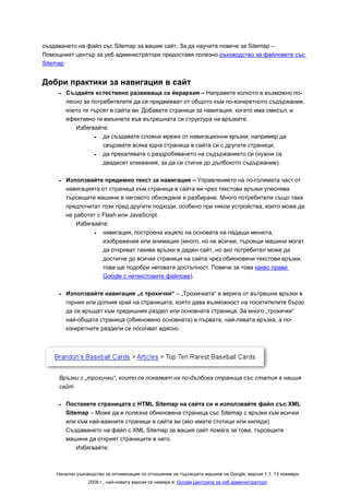 създаването на файл със Sitemap за вашия сайт. За да научите повече за Sitemap –
Помощният център за уеб администратори предоставя полезно ръководство за файловете със
Sitemap.


Добри практики за навигация в сайт
     •   Създайте естествено развиваща се йерархия – Направете колкото е възможно по-
         лесно за потребителите да се придвижват от общото към по-конкретното съдържание,
         което те търсят в сайта ви. Добавете страници за навигация, когато има смисъл, и
         ефективно ги вмъкнете във вътрешната си структура на връзките.
            Избягвайте:
                   •  да създавате сложни мрежи от навигационни връзки, например да
                      свързвате всяка една страница в сайта си с другите страници;
                   •  да прекалявате с раздробяването на съдържанието си (нужни са
                      двадесет кликвания, за да се стигне до дълбокото съдържание).

     •   Използвайте предимно текст за навигация – Управлението на по-голямата част от
         навигацията от страница към страница в сайта ви чрез текстови връзки улеснява
         търсещите машини в неговото обхождане и разбиране. Много потребители също така
         предпочитат този пред другите подходи, особено при някои устройства, които може да
         не работят с Flash или JavaScript.
             Избягвайте:
                   •  навигация, построена изцяло на основата на падащи менюта,
                      изображения или анимация (много, но не всички, търсещи машини могат
                      да откриват такива връзки в даден сайт, но ако потребител може да
                      достигне до всички страници на сайта чрез обикновени текстови връзки,
                      това ще подобри неговата достъпност. Повече за това какво прави
                      Google с нетекстовите файлове).

     •   Използвайте навигация „с трохички“ – „Трохичката“ е верига от вътрешни връзки в
         горния или долния край на страницата, която дава възможност на посетителите бързо
         да се връщат към предишния раздел или основната страница. За много „трохички“
         най-общата страница (обикновено основната) е първата, най-лявата връзка, а по-
         конкретните раздели се посочват вдясно.




     Връзки с „трохички“, които се показват на по-дълбока страница със статия в нашия
     сайт

     •   Поставeте страницата с HTML Sitemap на сайта си и използвайте файл със XML
         Sitemap – Може да е полезна обикновена страница със Sitemap с връзки към всички
         или към най-важните страници в сайта ви (ако имате стотици или хиляди).
         Създаването на файл с XML Sitemap за вашия сайт помага за това, търсещите
         машини да открият страниците в него.
             Избягвайте:



    Начално ръководство за оптимизация по отношение на търсещата машина на Google, версия 1.1, 13 ноември
                 2008 г., най-новата версия се намира в: Google Централа за уеб администратори
 
