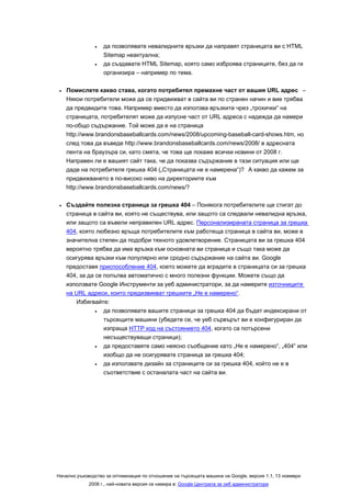 •   да позволявате невалидните връзки да направят страницата ви с HTML
                   Sitemap неактуална;
               •   да създавате HTML Sitemap, която само изброява страниците, без да ги
                   организира – например по тема.

 •   Помислете какво става, когато потребител премахне част от вашия URL адрес –
     Някои потребители може да се придвижват в сайта ви по странен начин и вие трябва
     да предвидите това. Например вместо да използва връзките чрез „трохички“ на
     страницата, потребителят може да изпусне част от URL адреса с надежда да намери
     по-общо съдържание. Той може да е на страница
     http://www.brandonsbaseballcards.com/news/2008/upcoming-baseball-card-shows.htm, но
     след това да въведе http://www.brandonsbaseballcards.com/news/2008/ в адресната
     лента на браузъра си, като смята, че това ще покаже всички новини от 2008 г.
     Направен ли е вашият сайт така, че да показва съдържание в тази ситуация или ще
     даде на потребителя грешка 404 („Страницата не е намерена“)? А какво да кажем за
     придвижването в по-високо ниво на директориите към
     http://www.brandonsbaseballcards.com/news/?

 •   Създайте полезна страница за грешка 404 – Понякога потребителите ще стигат до
     страница в сайта ви, която не съществува, или защото са следвали невалидна връзка,
     или защото са въвели неправилен URL адрес. Персонализираната страница за грешка
     404, която любезно връща потребителите към работеща страница в сайта ви, може в
     значителна степен да подобри тяхното удовлетворение. Страницата ви за грешка 404
     вероятно трябва да има връзка към основната ви страница и също така може да
     осигурява връзки към популярно или сродно съдържание на сайта ви. Google
     предоставя приспособление 404, което можете да вградите в страницата си за грешка
     404, за да се попълва автоматично с много полезни функции. Можете също да
     използвате Google Инструменти за уеб администратори, за да намерите източниците
     на URL адреси, които предизвикват грешките „Не е намерено“.
        Избягвайте:
                •  да позволявате вашите страници за грешка 404 да бъдат индексирани от
                   търсещите машини (убедете се, че уеб сървърът ви е конфигуриран да
                   изпраща HTTP код на състоянието 404, когато са потърсени
                   несъществуващи страници);
                •  да предоставяте само неясно съобщение като „Не е намерено“, „404“ или
                   изобщо да не осигурявате страница за грешка 404;
                •  да използвате дизайн за страниците си за грешка 404, който не е в
                   съответствие с останалата част на сайта ви.




Начално ръководство за оптимизация по отношение на търсещата машина на Google, версия 1.1, 13 ноември
             2008 г., най-новата версия се намира в: Google Централа за уеб администратори
 