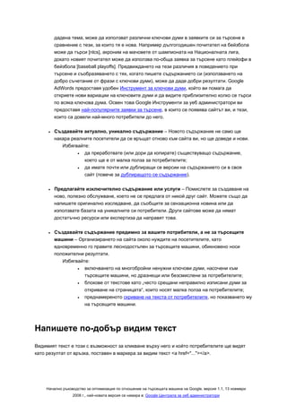 дадена тема, може да използват различни ключови думи в заявките си за търсене в
         сравнение с тези, за които тя е нова. Например дългогодишен почитател на бейзбола
         може да търси [nlcs], акроним на мачовете от шампионата на Националната лига,
         докато новият почитател може да използва по-обща заявка за търсене като плейофи в
         бейзбола [baseball playoffs]. Предвиждането на тези различия в поведението при
         търсене и съобразяването с тях, когато пишете съдържанието си (използването на
         добро съчетание от фрази с ключови думи), може да даде добри резултати. Google
         AdWords предоставя удобен Инструмент за ключови думи, който ви помага да
         откриете нови вариации на ключовите думи и да видите приблизително колко се търси
         по всяка ключова дума. Освен това Google Инструменти за уеб администратори ви
         предоставя най-популярните заявки за търсене, в които се появява сайтът ви, и тези,
         които са довели най-много потребители до него.

     •   Създавайте актуално, уникално съдържание – Новото съдържание не само ще
         накара реалните посетители да се връщат отново към сайта ви, но ще доведе и нови.
            Избягвайте:
                  •  да преработвате (или дори да копирате) съществуващо съдържание,
                     което ще е от малка полза за потребителите;
                  •  да имате почти или дублиращи се версии на съдържанието си в своя
                     сайт (повече за дублиращото се съдържание).

     •   Предлагайте изключително съдържание или услуги – Помислете за създаване на
         ново, полезно обслужване, което не се предлага от никой друг сайт. Можете също да
         напишете оригинално изследване, да съобщите за сензационна новина или да
         използвате базата на уникалните си потребители. Други сайтове може да нямат
         достатъчно ресурси или експертиза да направят това.

     •   Създавайте съдържание предимно за вашите потребители, а не за търсещите
         машини – Организирането на сайта около нуждите на посетителите, като
         едновременно го правите леснодостъпен за търсещите машини, обикновено носи
         положителни резултати.
            Избягвайте:
                  •  включването на многобройни ненужни ключови думи, насочени към
                     търсещите машини, но дразнещи или безсмислени за потребителите;
                  •  блокове от текстове като „често срещани неправилно изписани думи за
                     откриване на страницата“, които носят малка полза на потребителите;
                  •  преднамереното скриване на текста от потребителите, но показването му
                     на търсещите машини.




Напишете по-добър видим текст
Видимият текст е този с възможност за кликване върху него и който потребителите ще видят
като резултат от връзка, поставен в маркера за видим текст <a href="..."></a>.




    Начално ръководство за оптимизация по отношение на търсещата машина на Google, версия 1.1, 13 ноември
                 2008 г., най-новата версия се намира в: Google Централа за уеб администратори
 