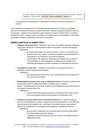 Този видим текст описва точно съдържанието в една от нашите страници със
     статии

Той съобщава на потребителите и на Google нещо за страницата, към която се свързвате.
Връзките на страницата ви могат да бъдат вътрешни – водещи към други страници в сайта ви,
или външни – водещи към съдържание в други сайтове. И в двата случая колкото по-добър е
видимият ви текст, толкова по-лесно ще бъде за потребителите да се придвижват и за Google
да разбере за какво е страницата, към която се свързвате.


Добри практики за видим текст
     •   Изберете описателен текст – Видимият текст, който използвате за връзка, трябва да
         предоставя най-малкото основна идея за какво е страницата, към която се свързва.
            Избягвайте:
                  •  да пишете общ видим текст като „страница“, „статия“ или „кликнете тук“;
                  •  да използвате текст, който е на различна тематика или няма връзка със
                     съдържанието на страницата, към която се свързва;
                  •  да използвате URL адреса на страницата като видим текст в повечето
                     случаи (въпреки че това определено са общоприети употреби, като
                     например рекламиране на адрес на уебсайт или препращане към него).

     •   Създавайте стегнат текст – Стремете се към кратък, но съдържателен текст –
         обикновено няколко думи или кратка фраза.
            Избягвайте:
                  •  да създавате дълъг видим текст, като например многословни изречения
                     или къси текстови абзаци.

     •   Форматирайте връзките така, че да се забелязват лесно – Улеснете потребителите
         при разграничаването между обикновения и видимия текст на вашите
         връзки. Съдържанието ви е по-малко полезно, ако потребителите пропускат връзките
         или кликват случайно върху тях.
            Избягвайте:
                   •  да използвате CSS (език за описание на стилове) или текстови стилове,
                      които ще направят връзките да изглеждат като обикновен текст.

     •   Помислете също за видим текст на вътрешните връзки – По принцип може да
         мислите за използването на връзки, водещи към външни уебсайтове, но ако обърнете
         повече внимание на видимия текст, използван за вътрешни връзки, това може да
         помогне на потребителите и на Google да се придвижват по-добре из сайта ви.
            Избягвайте:
                  •   да използвате прекалено много ключови думи или многословен видим
                      тест само заради търсещите машини;
                  •   създаването на ненужни връзки, които не помагат на потребителя да се
                      придвижва в сайта.



    Начално ръководство за оптимизация по отношение на търсещата машина на Google, версия 1.1, 13 ноември
                 2008 г., най-новата версия се намира в: Google Централа за уеб администратори
 