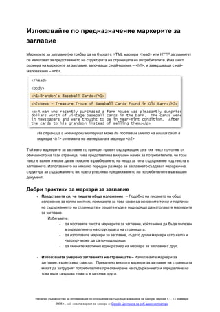 Използвайте по предназначение маркерите за
заглавие
Маркерите за заглавие (не трябва да се бъркат с HTML маркера <head> или HTTP заглавките)
се използват за представянето на структурата на страницата на потребителите. Има шест
размера на маркерите за заглавие, започващи с най-важния – <h1>, и завършващи с най-
маловажния – <h6>.




     На страница с новинарски материал може да поставим името на нашия сайт в
     маркера <h1> и темата на материала в маркера <h2>

Тъй като маркерите за заглавие по принцип правят съдържащия се в тях текст по-голям от
обичайното на тази страница, това представлява визуален намек за потребителите, че този
текст е важен и може да им помогне в разбирането на нещо за типа съдържание под текста в
заглавието. Използването на няколко поредни размера за заглавието създават йерархична
структура за съдържанието ви, което улеснява придвижването на потребителите във вашия
документ.


Добри практики за маркери за заглавие
     •   Представете си, че пишете общо изложение – Подобно на писането на общо
         изложение за голям вестник, помислете за това какви са основните точки и подточки
         на съдържанието на страницата и решете къде е подходящо да използвате маркерите
         за заглавие.
             Избягвайте:
                   •  да поставяте текст в маркерите за заглавие, който няма да бъде полезен
                      в определянето на структурата на страницата;
                   •  да използвате маркери за заглавие, където други маркери като <em> и
                      <strong> може да са по-подходящи;
                   •  да сменяте хаотично един размер на маркера за заглавие с друг.

     •   Използвайте умерено заглавията на страницата – Използвайте маркери за
         заглавие, където има смисъл. Прекалено многото маркери за заглавие на страницата
         могат да затруднят потребителите при сканиране на съдържанието и определяне на
         това къде свършва темата и започва друга.




    Начално ръководство за оптимизация по отношение на търсещата машина на Google, версия 1.1, 13 ноември
                 2008 г., най-новата версия се намира в: Google Централа за уеб администратори
 