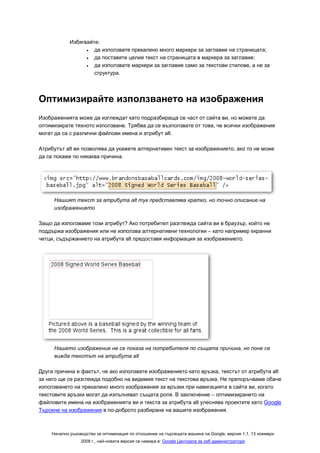 Избягвайте:
                  •  да използвате прекалено много маркери за заглавие на страницата;
                  •  да поставяте целия текст на страницата в маркера за заглавие;
                  •  да използвате маркери за заглавие само за текстови стилове, а не за
                     структура.




Оптимизирайте използването на изображения
Изображенията може да изглеждат като подразбираща се част от сайта ви, но можете да
оптимизирате тяхното използване. Трябва да се възползвате от това, че всички изображения
могат да са с различни файлови имена и атрибут alt.

Атрибутът alt ви позволява да укажете алтернативен текст за изображението, ако то не може
да се покаже по някаква причина.




     Нашият текст за атрибута alt тук представлява кратко, но точно описание на
     изображението

Защо да използваме този атрибут? Ако потребител разглежда сайта ви в браузър, който не
поддържа изображения или не използва алтернативни технологии – като например екранни
четци, съдържанието на атрибута alt предоставя информация за изображението.




     Нашето изображение не се показа на потребителя по същата причина, но поне се
     вижда текстът на атрибута alt

Друга причина е фактът, че ако използвате изображението като връзка, текстът от атрибута alt
за него ще се разглежда подобно на видимия текст на текстова връзка. Не препоръчваме обаче
използването на прекалено много изображения за връзки при навигацията в сайта ви, когато
текстовите връзки могат да изпълняват същата роля. В заключение – оптимизирането на
файловите имена на изображенията ви и текста за атрибута alt улеснява проектите като Google
Търсене на изображения в по-доброто разбиране на вашите изображения.



    Начално ръководство за оптимизация по отношение на търсещата машина на Google, версия 1.1, 13 ноември
                 2008 г., най-новата версия се намира в: Google Централа за уеб администратори
 