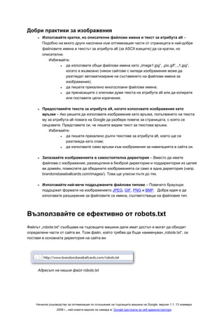 Добри практики за изображения
      •   Използвайте кратки, но описателни файлови имена и текст за атрибута alt –
          Подобно на много други насочени към оптимизация части от страницата е най-добре
          файловите имена и текстът за атрибута alt (за ASCII езиците) да са кратки, но
          описателни.
             Избягвайте:
                   •  да използвате общи файлови имена като „image1.jpg“, „pic.gif“, „1.jpg“,
                      когато е възможно (някои сайтове с хиляди изображения може да
                      разгледат автоматизиране на съставянето на файлови имена за
                      изображения);
                   •  да пишете прекалено многословни файлови имена;
                   •  да пренасищате с ключови думи текста на атрибута alt или да копирате
                      или поставяте цели изречения.

      •   Предоставяйте текста за атрибута alt, когато използвате изображения като
          връзки – Ако решите да използвате изображение като връзка, попълването на текста
          му за атрибута alt помага на Google да разбере повече за страницата, с която се
          свързвате. Представете си, че пишете видим текст за текстова връзка.
              Избягвайте:
                    •  да пишете прекалено дълги текстове за атрибута alt, което ще се
                       разглежда като спам;
                    •  да използвате само връзки към изображения за навигацията в сайта си.

      •   Запазвайте изображенията в самостоятелна директория – Вместо да имате
          файлове с изображения, разхвърляни в безброй директории и поддиректории из целия
          ви домейн, помислете да обедините изображенията си само в една директория (напр.
          brandonsbaseballcards.com/images/). Това ще улесни пътя до тях.

      •   Използвайте най-вече поддържаните файлови типове – Повечето браузъри
          поддържат формати на изображението JPEG, GIF, PNG и BMP. Добра идея е да
          използвате разширение за файловите си имена, съответстващи на файловия тип.




Възползвайте се ефективно от robots.txt
Файлът „robots.txt“ съобщава на търсещите машини дали имат достъп и могат да обходят
определени части от сайта ви. Този файл, който трябва да бъде наименуван „robots.txt“, се
поставя в основната директория на сайта ви.




      Адресът на нашия файл robots.txt




     Начално ръководство за оптимизация по отношение на търсещата машина на Google, версия 1.1, 13 ноември
                  2008 г., най-новата версия се намира в: Google Централа за уеб администратори
 